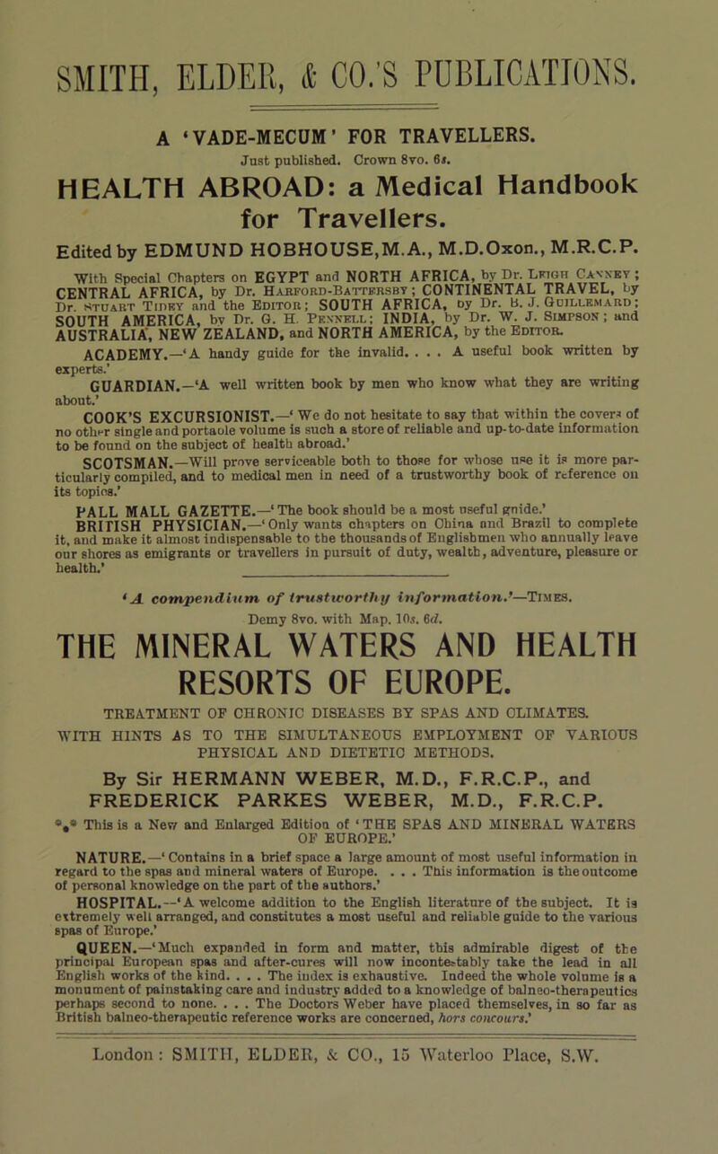 A ‘VADE-MECHM’ FOR TRAVELLERS. Just published. Crown 8vo. 6a. HEALTH ABROAD: a Medical Handbook for Travellers. Edited by EDMUND HOBHOUSE,M.A., M.D.Oxon., M.R.C.P. With Special Chapters on EGYPT and NORTH AFRICA, hy Dr. Cavxet ; CENTRAL AFRICA, by Dr. Habford-Battersbt ; CONTINENTAL TRAVEL, by Dr. Stuart Tijiry and the Editor; SOUTH AFRICA, by Dr. B. J. Gdillemard; SOUTH AMERICA, bv Dr. G. H. Prnnkll; INDIA, by Dr. W. J. Simpson; and AUSTRALIA’, NEW ZEALAND, and NORTH AMERICA, by the Editor. ACADEMY.—‘A handy guide for the invalid. ... A useful book written by experts.' GUARDIAN.—‘A well written book by men who know what they are writing about.’ COOK’S EXCURSIONIST.—' We do not hesitate to say that within the oover.s of no othFr single and portaole volume is such a store of reliable and up-to-date information to be found on the subject of health abroad.’ SCOTSMAN.—Will prove serviceable both to those for whose use it is more par- ticularly compiled, and to medical men in need of a trustworthy book of reference on its topics.’ PALL MALL GAZETTE.—‘ The book should be a most useful gnide.’ BRITISH PHYSICIAN.—‘Only wants chapters on China and Brazil to complete It, and make it almost indispensable to the thousands of Englishmen who annually leave our shores as emigrants or travellers in pursuit of duty, wealth, adventure, pleasure or health.’ ‘A. compendium of trtistworthy information.’—Times. Demy 8vo. with Map. 10s. 6<i. THE MINERAL WATERS AND HEALTH RESORTS OF EUROPE. TREATMENT OF CHRONIC DISEASES BY SPAS AND CLIMATES. WITH HINTS AS TO THE SIMULTANEOUS EMPLOYMENT OF VARIOUS PHYSICAL AND DIETETIC METHODS. By Sir HERMANN WEBER, M.D., F.R.C.P., and FREDERICK PARKES WEBER, M.D., F.R.C.P. S,** This is a New and Enlarged Edition of ‘THE SPAS AND MINERAL WATERS OF EUROPE.’ NATURE,—‘ Contains in a brief space a large amount of most useful information in regard to the spas and mineral waters of Europe. . . . This information is the outcome of personal knowledge on the part of the authors.’ HOSPITAL.—‘A welcome addition to the English literature of the subject. It is extremely well arranged, and constitutes a most useful and reliable guide to the various spas of Europe.’ QUEEN .—‘Much expanded in form and matter, this admirable digest of the principal European spas and after-cures will now incontestably take the lead in all Englisli works of the kind. . . . The index is exhaustive. Indeed the whole volume is a monument of painstaking care and industry added to a knowledge of balneo-therapeutics perhaps second to none. . . . The Doctors Weber have placed themselves, in so far as British balneo-tberapeutic reference works are concerned, hors concours.’