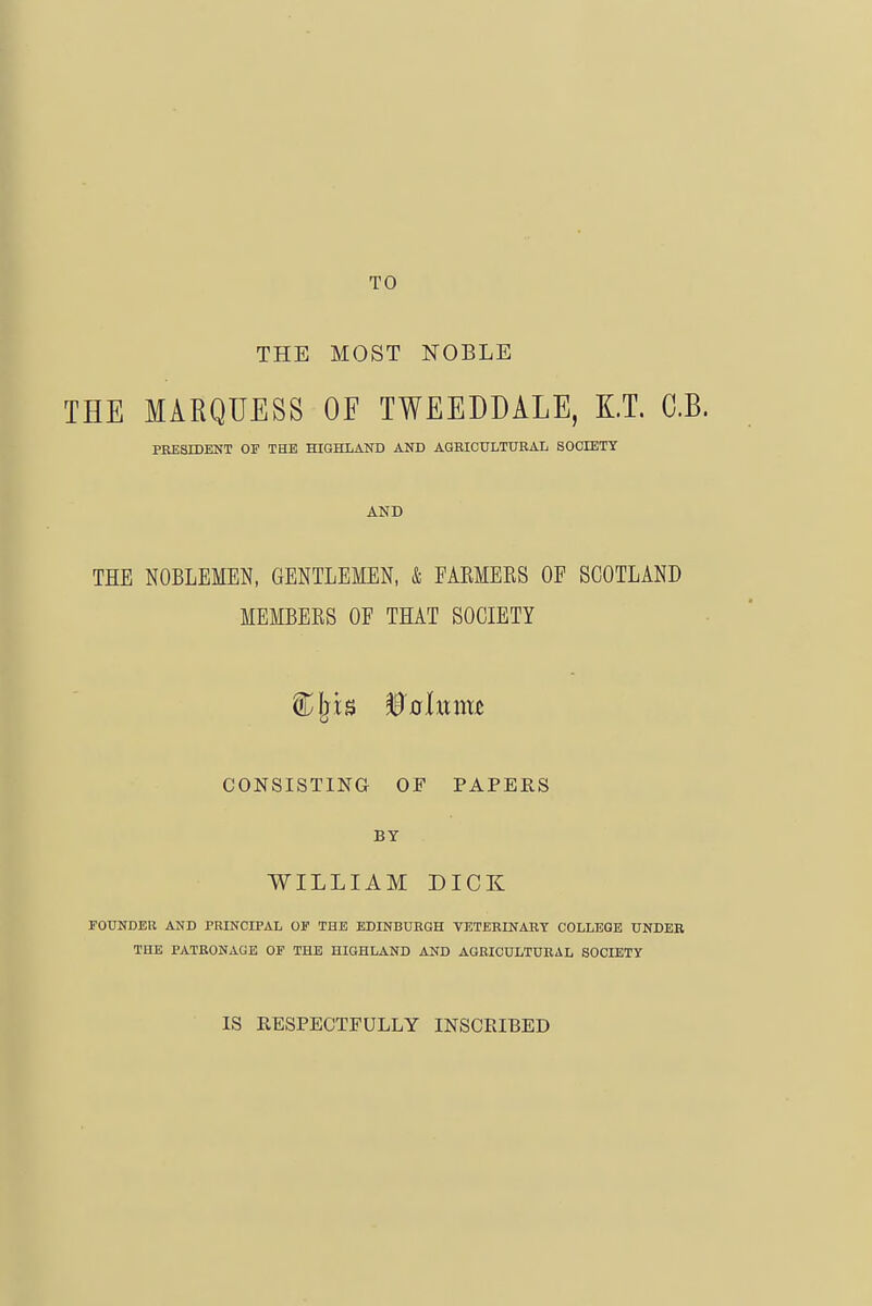 TO ' THE MOST NOBLE i THE MARQUESS OF TWEEDDALE, KT. C.B. \ PRESIDENT OF THE HIGHLAND AND AGBICULTURAL SOCIETY j ) AND I THE NOBLEMEN, GENTLEMEN, & FARMEKS OF SCOTLAND MEMBERS OF THAT SOCIETY CONSISTING OF PAPEES BY WILLIAM DICK FOUNDEU AND PRINCIPAL OF THE EDINBURGH YETERINABY COLLEGE UNDER ' THE PATRONAGE OF THE HIGHLAND AND AGRICULTURAL SOCIETY IS RESPECTFULLY INSCRIBED (