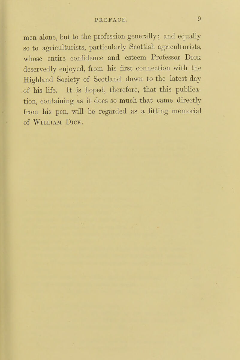 men alone, but to the profession generally; and equally so to agriculturists, particularly Scottish agriculturists, whose entire confidence and esteem Professor Dick deservedly enjoyed, from his first connection with the Highland Society of Scotland down to the latest day of his Hfe. It is hoped, therefore, that this publica- tion, containing as it does so much that came directly from his pen, will be regarded as a fitting memorial of William Dick.