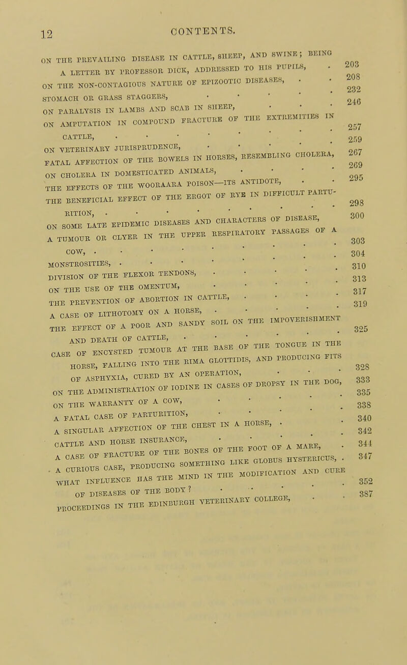 ON THE PllEVATLINO DISEASE IN CATTLE, BllEEP, AND SWINE; BEING A LETTER BY I'ROFESSOR DICK, ADDRESSED TO HIS PUl'ILS, ON THE NON-CONTAGIOUS NATURE OF EriZOOTIO DISEASES, . STOMACH OE GRASS STAGGERS, • • ' ' ' ON PARALYSIS IN LAMBS AND SCAB IN SHEEP, ON AMPUTATION IN COMPOUND FRACTURE OF THE EXTREMITIES IN CATTLE, ON VETERINARY JURISPRUDENCE, • • • ' * FATAL AFFECTION OF THE BOWELS IN HORSES, RESEMBLING CHOLERA, ON CHOLERA IN DOMESTICATED ANIMALS, . • • * THE EFFECTS OF THE WOORAARA POISON-ITS ANTIDOTE, . THE BENEFICIAL EFFECT OF THE ERGOT OF RVK IN DIFFICULT PARTU- , . • • KtTION, . • • • ' „ ^ ON SOME LATE EPIDEMIC DISEASES AND CHARACTERS OF DISEASE A TUMOUR OR CLYER IN THE UPPER RESPIRATORY PASSAGES OF A COW, MONSTROSITIES, DIVISION OF THE FLEXOR TENDONS, . • • '  ON THE USE OF THE OMENTUM, • • ' '  THE PREVENTION OF ABORTION IN CATTLE, . • • ' A TA^E OF LITHOTOMY ON A HORSE, . • • * * A POOR AND SANDY SOIL ON THE IMPOVERISHMENT THE EFFECT OF A POOR AINU oAi-i^ *-Krn DEATH OF CATTLE, . • • ' ' cJZ B^CWEB THMO.. AT T„. ...B O, T„> TOKO., m T« OF ASPHYXIA, CURED BY AN OPERATION, Z Z—o. 0, .o.,.. m o.s.= o, .r,o«. ,» T.,K .00 ON THE WARRANTY OF A COW, A FATAL CASE OF PARTURITION, • • ' ' A SINGULAR AFFECTION OF THE CHEST IN A HORSE, • niTTTF AND HORSE INSURANCE, —=ror=:r:i: :=o., OF DISEASES OF THE BODY ? PROCEEDINGS IN THE EDINBURGH VETERINARY COLLEGE, • 203 208 232 246 257 259 267 269 295 298 300 303 304 310 313 317 319 325 32S 333 335 338 340 342 344 347 352 387