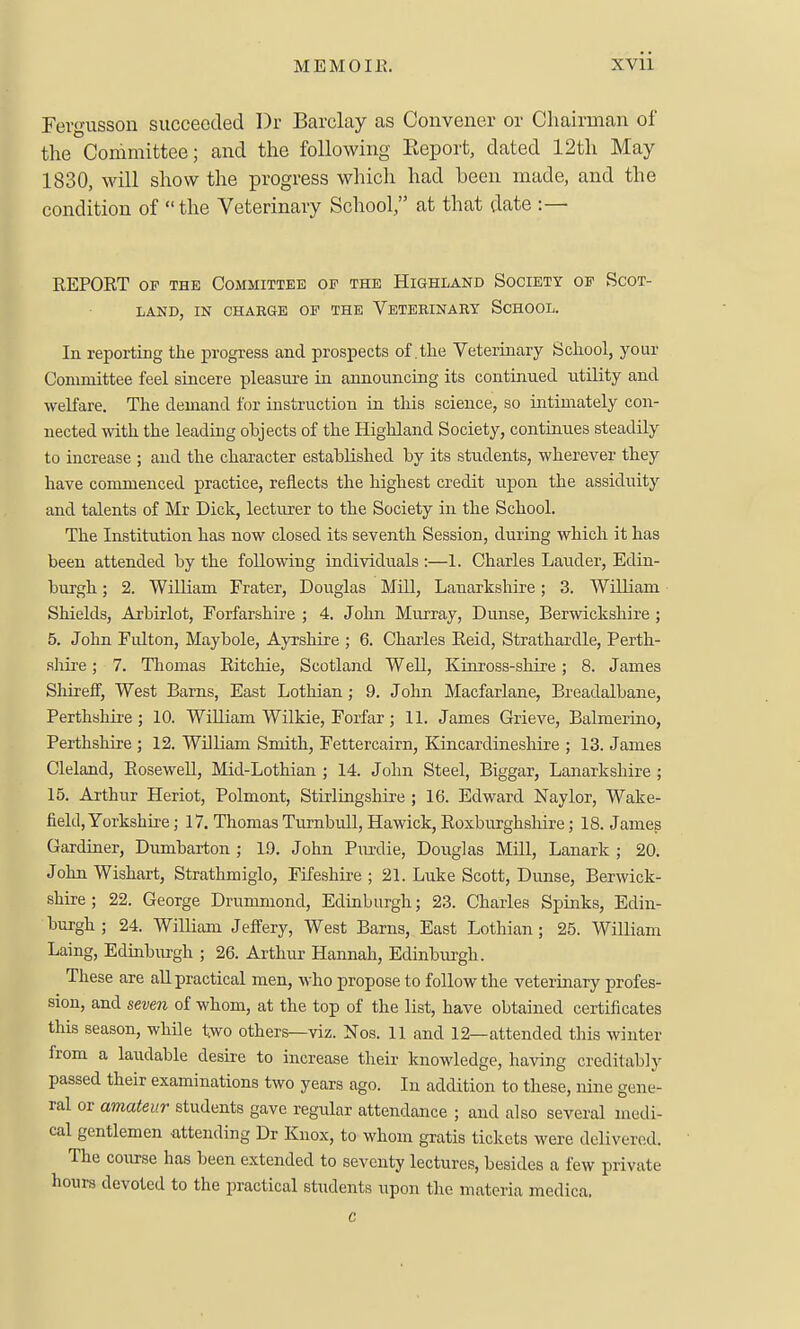 Fevgusson succeeded l)r Barclay as Convener or Chairman of the Committee; and the following Eeport, dated 12tli May 1830, will show the progress which had been made, and the condition of the Veterinary School, at that date :— REPORT OF THE Committee op the Highland Society of Scot- land, IN CHARGE OF THE VETERINARY SCHOOL. In reporting the progress and prospects of .the Veterinary School, your Committee feel sincere pleasure in announcing its continued utility and weKare. The demand for instruction in this science, so ultimately con- nected with the leading objects of the Highland Society, continues steadily to increase ; and the character established by its students, wherever they have commenced practice, reflects the highest credit upon the assiduity and talents of Mr Dick, lecturer to the Society in the School. The Institution has now closed its seventh Session, during which it has been attended by the following individuals :—1. Charles Lauder, Edin- burgh ; 2. William Frater, Douglas MUl, Lanarkshire; 3. William Shields, Arbirlot, Forfarshire ; 4. John Murray, Dunse, Berwickshire ; 5, John Fulton, Maybole, Ayrshire ; 6. Charles Reid, Strathardle, Perth- shire ; 7. Thomas Ritchie, Scotland Well, Kinross-shire; 8. James Shireff, West Barns, East Lothian; 9. John Macfarlane, Breadalbane, Perthshu'e ; 10. William Wilkie, Forfar ; 11. James Grieve, Balmerino, Perthshire ; 12. William Smith, Fettercairn, Kincardinesliire ; 13. James Cleland, Rosewell, Mid-Lothian ; 14. John Steel, Biggar, Lanarkshire ; 15. Arthur Heriot, Polmont, Stirlingshire ; 16. Edward Naylor, Wake- field, Yorkshire ; 17. Thomas Turnbull, Hawick, Roxburghshire; 18. James Gardiner, Dumbarton ; 19. John Pxmlie, Douglas MUl, Lanark ; 20. John Wishart, Strathmiglo, Fifeshire ; 21. Luke Scott, Dunse, Berwick- shire; 22. George Drumniond, Edinburgh; 23. Charles Spinks, Edin- burgh; 24. William JefFery, West Barns, East Lothian; 25. William Laing, Edinburgh ; 26. Arthur Hannah, Edinburgh. These are all practical men, who propose to follow the veterinary profes- sion, and seven of whom, at the top of the list, have obtained certificates this season, while two others—viz. Nos. 11 and 12—attended this winter from a laudable desire to increase their knowledge, having creditably passed their examinations two years ago. In addition to these, nine gene- ral or amateur students gave regular attendance ; and also several medi- cal gentlemen attending Dr Knox, to whom gratis tickets were delivered. The course has been extended to seventy lectures, besides a few private hours devoted to the practical students upon the materia medica. c