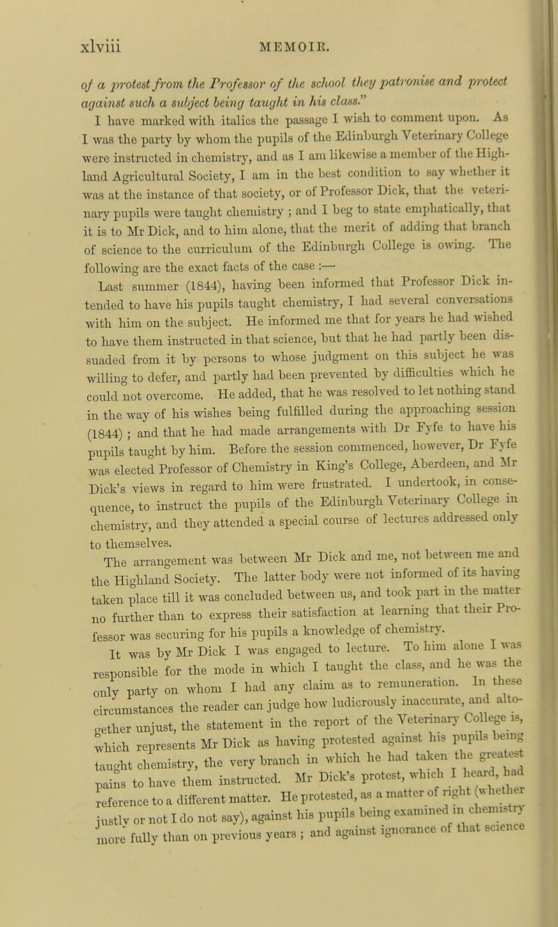 oj a protest from the Professor of the school tlmj patronise and protect against such a subject being taught in his class. I have marked witli italics the passage I wish to comment upon. As I was the party hy whom the pupils of the Edinbui-gh Veterinary College were instructed in chemistry, and as I am likewise a member of the High- land Agricultural Society, I am in the best condition to say whether it was at the instance of that society, or of Professor Dick, that the veteri- nary pupils were taught chemistry ; and I beg to state emphatically, that it is to Mr Dick, and to him alone, that the merit of adding that branch of science to the curriculum of the Edinburgh College is owmg. The following are the exact facts of the case :— Last summer (1844), having been informed that Professor Dick in- tended to have his pupils taught chemistry, I had several conversations with him on the subject. He informed me that for years he had wished to have them instructed in that science, but that he had partly been dis- suaded from it by persons to whose judgment on this subject he was willing to defer, and partly had been prevented by difficulties which he could not overcome. He added, that he was resolved to let nothing stand in the way of his wishes being fulfiUed during the approaching session (1844) ; and that he had made arrangements with Dr Fyfe to have his pupils taught by him. Before the session commenced, however, Dr Fyfe was elected Professor of Chemistry in King's College, Aberdeen, and IVIr Dick's views in regard to him were frustrated. I undertook, in conse- quence, to instruct the pupils of the Edinburgh Veterinary College in chemistry, and they attended a special course of lectures addressed only to themselves. The arrangement was between Mr Dick and me, not between me and the Highland Society. The latter body were not informed of its having taken place till it was concluded between us, and took part in the matter no fui-ther than to express their satisfaction at learning that their Pro- fessor was securing for his pupils a knowledge of chemistry. It was by Mr Dick I was engaged to lecture. To him alone I was responsible for the mode in which I taught the class, and he was the only party on whom I had any claim as to remuneration. In these circimistances the reader can judge how ludicrously inaccurate, and alto- gether unjust, the statement m the report of the Veterinary Co lege is, tvhich represents I^Ir Dick as having protested against his pupils bemg taught chemistry, the very branch in which he had taken the great^t pai^s to have them instructed. Mr Dick's protest, which I ^--d -d reference to a different matter. He protested, as a matter of right (. hetl er justlv or not I do not say), against his pupils being e..amined in chem^t^ more fully than on previous years ; and against ignorance of that science