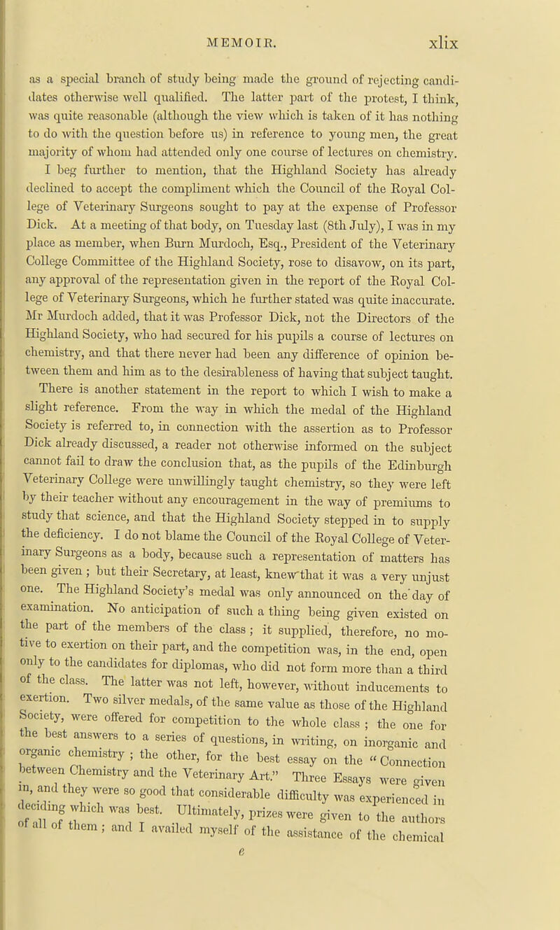 as a special branch of study being made the ground of rejecting candi- dates otherwase well qualified. The latter part of the protest, I think, was quite reasonable (although the view wliich is talcen of it has nothing to do with the question before us) in reference to young men, the great majority of whom had attended only one course of lectures on chemistiy, I beg fm-ther to mention, that the Highland Society has abeady declined to accept the compliment which the Council of the Eoyal Col- lege of Veterinary Sm-geons sought to pay at the expense of Professor Dick. At a meeting of that body, on Tuesday last (8th July), I was in my place as member, when Burn Murdoch, Esq., President of the Veterinar}^ College Committee of the HigMand Society, rose to disavow, on its part, any approval of the representation given in the report of the Eoyal Col- lege of Veterinary Surgeons, which he further stated was quite inaccurate, Mr Murdoch added, that it was Professor Dick, not the Directors of the Highland Society, who had secured for his pupils a course of lectures on chemistry, and that there never had been any difference of opinion be- tween them and him as to the desirableness of having that subject taught. There is another statement in the report to which I wish to make a slight reference. From the way in which the medal of the Highland Society is referred to, in connection with the assertion as to Professor Dick already discussed, a reader not otherwise infoi-med on the subject cannot fail to draw the conclusion that, as the pupils of the Edinburgh Veterinary College were unwillingly taught chemistry, so they were left by theii' teacher mthout any encouragement in the way of premiums to study that science, and that the Highland Society stepped in to supply the deficiency. I do not blame the Council of the Eoyal College of Veter- inary Surgeons as a body, because such a representation of matters has been given ; but their Secretary, at least, knewthat it was a veiy unjust one. The Highland Society's medal was only announced on the day of examination. No anticipation of such a thing being given existed on the part of the members of the class ; it supplied, therefore, no mo- tive to exertion on their part, and the competition was, in the end, open only to the candidates for diplomas, who did not form more than a third of the class. The latter was not left, however, ^^ithout inducements to exertion. Two silver medals, of the same value as those of the Hicrhland Society, were offered for competition to the whole class ; the one for the best answers to a series of questions, in writing, on inorganic and orgamc chemistry ; the other, for the best essay on the  Comiection between Chemistry and the Veterinary Art. Three Essays were <nyen 2 a^cl they were so good that considerable difficulty was experienced in deeding which was best. Ultimately, prizes were given to the authors of all of them ; and I availed myself of the assistance of the chemical