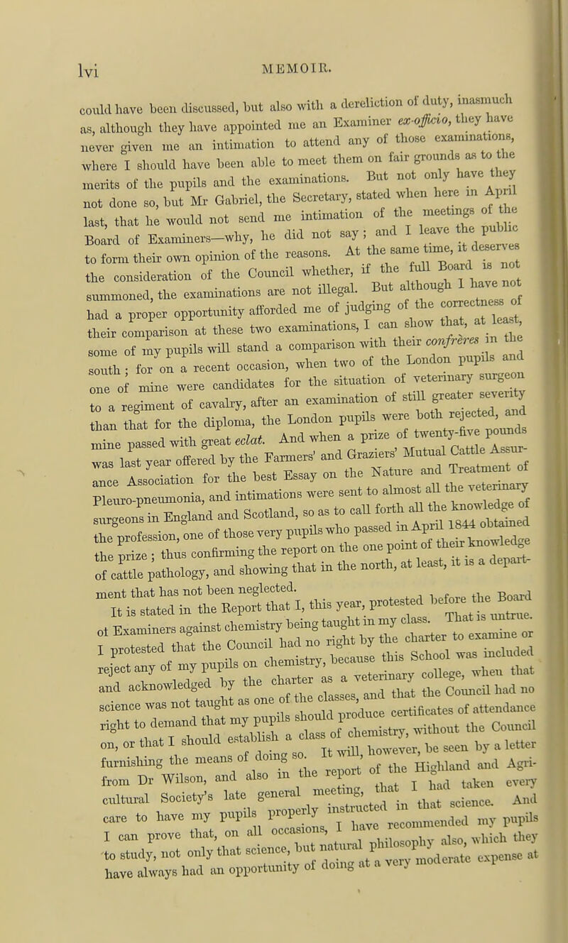 coiM have been discussed, but also with a dereliction of duty, inasmuch as, although they have appointed me an Examiner ex-offi^o, they have never given me an intimation to attend any of those examinations, where I should have been able to meet them on fair grounds a« to the merits of the pupils and the examinations. But not only have they not done so, but Mx- Gabriel, the Secretary, stated when here m Ai n last, that hi would not send me intimation of the meetmgs of the Boid of Exannners-why, he did not say ; and I leav he pubhc to form their own opimon of the reasons. At the same time, ,t desen^ the consideration of the Council whether, if the Ml Board . no summoned, the examinations are not illegal. But ^f^r^'^l^Zrli had a proper opportvmity afforded me of judgmg of the -e^-- f their comparison at these two examinations, I can show that, at least some of my pupils will stand a comparison with their confreres n the iolou a recent occasion, when two of the London pupils and ont oi nke were cancUdates for the situation of veterinary surgeon 0 a regi-ent of cavalry, after an examination of ^ti^ greater sever^y the profession, one of thosevery pupilswho passed ^-^^^^e the nriaj • thus contommg the report on the one point of thenr taowleo ;llogy. »nd showing that in the north, at least, rt rs a depart- ment that has not been neglected. It is stated in the Keport that I, this year protes ed 1-^°- ot Examiners against chemistry being taught m my class. That is untrue 1 ^rot^d that the Coimcil had no right by the charter to examine or science was not taught as one o , certificates of attendance right to demand that my pupils ^^^^^^^^^^ the Council on, or that I shoxild establish a ,y , letter f.„ii.hing the and Agii- from Dr Wilson, and also m the report . cxiltural Society's late '^hafsci^^^^^ Ai!I care to have my pupUs V^^^J^Z^^ PP^ I can prove that, on all occasions, 1 Have r .0 study, not only that ^^^^'^^^^^^^ have always had an opportimity of doing at a verj