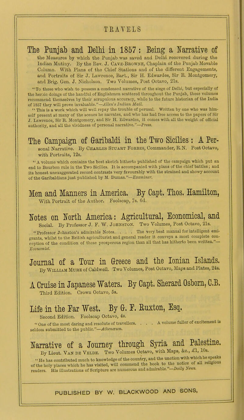 The Punjab and Delhi in 1857 j Being a Narrative of the Measures by which the Punjab was saved and Delhi recovered during the Indian Mutiny. By the Rev. J. Cave-Browne, Chaplain of the Punjab Movable Column. With Plans of the Chief Stations and of the different Engagements, and Portraits of Sir J. Lawrence, Bart., Sir H. Edwardes, Sir R. Montgomery, and Brig. Gen. J. Nicholson. Two Volumes, Post Octavo, 21s.  To those who wish to possess a condensed narrative of the siege of Delhi, but especially of the heroic doings of tlio handful of Englislimen scattered throughout the Punjab, these volumeB recommend themselves by their scrupulous accuracy, wliile to the future historian of tlie India of 1857 they will prove invaluable.—.4He)!.'s Indian Mail.  This is a work which will well repay the trouble of perusal. Written by one who was him- self present at many of the scones ho narrates, and who has had free access to the papers of Sir J. Lawrence, Sir R. Montgomery, and Sir H. Edwardes, it comes with all the weight of official authority, and all the vividness of personal narrative.—Press. The Campaign of Grarihaldi in the Two Sicilies: A Per- sonal Narrative. By Charles Stuakt Forbes, Commander, R.N. Post Octavo, with Portraitis, 12s. A volume which contains the best sketch hitherto published of the campaign which put an end to Bourbon rule in the Two Sicilies. It is accompanied with plans of the chief battles; and its honest unexaggerated record contrasts very favourably with the strained and showy account of the Garibaldians just published by M. 'Dumas.—Examiner. Men and Manners in America. By Capt. Thos. Hamilton, With Portrait of the Author. Foolscap, 7s. 6d. Notes on North America: Agricultural, Economical, and Social. By Professor J. F. W. Johnston. Two Volumes, Post Octavo, 21s. Professor Johnston's admirable Notes. . . . The veiy best manual for intelligent emi- grants, whUst to the British agriculturist and general reader it conveys a most complete con- ception of the condition of tliose prosperous region than all that has hitherto been written.— Economist. Journal of a Tour in Grreece and the Ionian Islands. By William Mure of Caldwell. Two Volumes, Post Octavo, Maps and Plates, 24s. A Cruise in Japanese Waters. By Capt. Sherard Oshom, C.B. Third Edition. Crown Octavo, 5s. Life in the Par West. By &. T. Ruxton, Esq. Second Edition. Foolscap Octavo, 4s. One of the most daring and resolute of traveUers. . . . A volume fuller of excitement is seldom submitted to the public.—Athenxum. Narrative of a Journey through Syria and Palestine. By Lieut. Van de Velde. Two Volumes Octavo, with Maps, kc, £1, 10s.  He has contributed much to knowledge of the country, and the unction «nth which he speaks of the holy places wliich he has visited, will commend the book to the notice of aU rel«.ous readers. His illustrations of Scripture are numerous and admirable.—DaiJy ^ms.