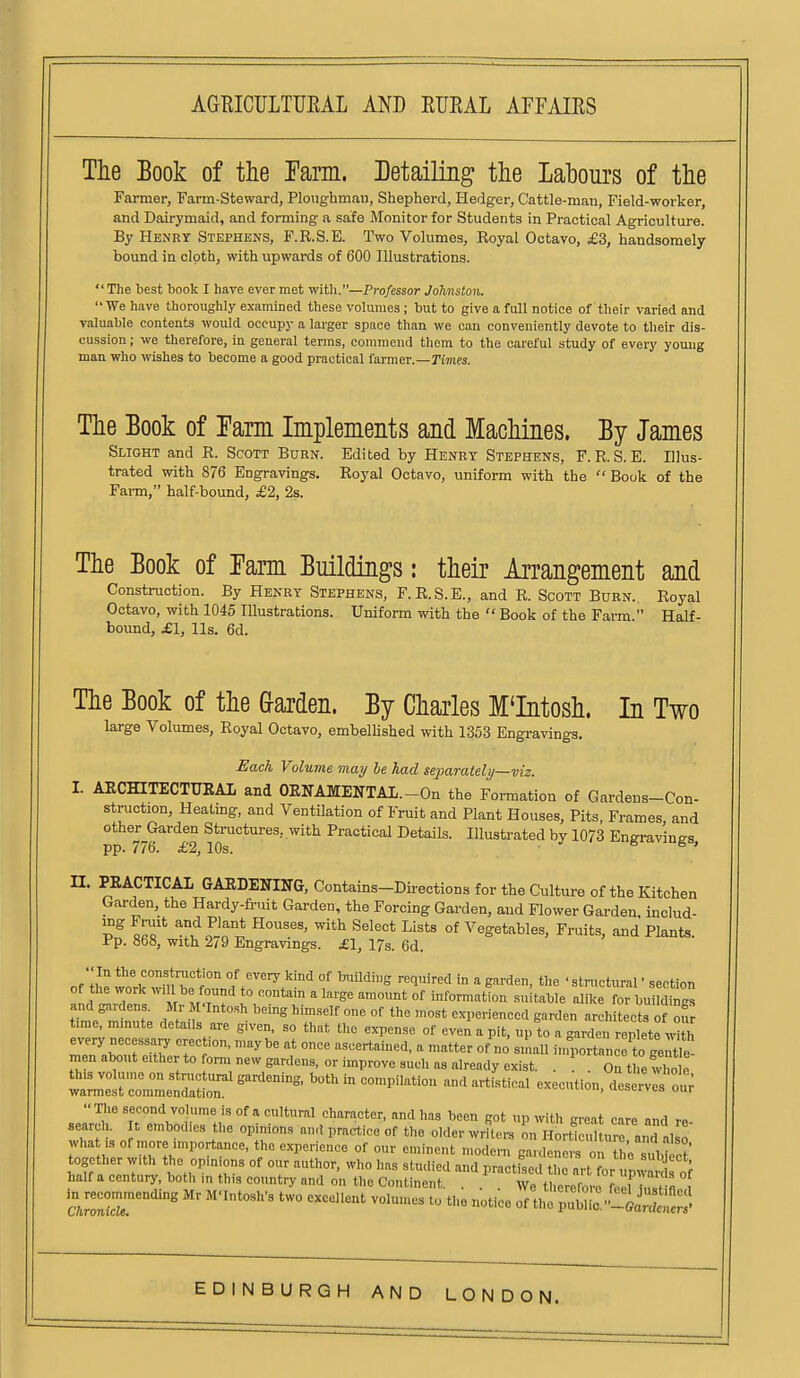 The Book of the rarm. Detailing the Labours of the Farmer, Farm-Steward, Plotighmau, Shepherd, Hedg-er, Cattle-man, Field-worker, and Dairymaid, and forming a safe Monitor for Students in Practical Agriculture. By Henry Stephens, F.R.S.E. Two Volumes, Royal Octavo, £3, handsomely bound in cloth, with upwards of 600 Illustrations.  The best book I have ever met with.—Professor Johnston.  We have thoroughly examined these volumes ; hut to give a full notice of their varied and valuable contents would occupy a larger space than we oau conveniently devote to their dis- cussion; we therefore, in general terras, commend them to the careful study of every young man who wishes to become a good practical farmer.—rimes. The Book of ram Implements and Machines. By James Slight and R. Scott Burn. Edited by Henry Stephens, F. R. S. E. Illus- trated with 876 Engravings. Royal Octavo, uniform with the  Book of the Farm, half-bound, £2, 2s. The Book of Tarm Buildings: their Arrangement and Construction. By Henry Stephens, F.R.S.E., and R. Scott Burn. Royal Octavo, with 1045 Illustrations. Uniform with the  Book of the Farm  Half- bound, £1, lis. 6d. The Book of the harden. By Charles M'Intosh. In Two large Volumes, Royal Octavo, embelhshed with 1353 Engravings. Hack Volume may he had seiJarately—viz. I. AECHITECTUEAI and OENAMENTAL.-On the Formation of Gardens-Con- struction, Heating, and VentUation of Fruit and Plant Houses, Pits, Frames and other Garden Structures, with Practical Details. Illustrated by 1073 Enffravines pp. 776. £2,10s. ■ ^ ' n. PRACTICAL GARDENING, Contains-Directions for the Culture of the Kitchen Garden, the Hardy-fruit Garden, the Forcing Garden, and Flower Garden, includ- ^^tlll^^ ^'^^ ^^'^^^ ^'^^^ °* Vegetables, Fruits, and Plants. Pp. 868, with 279 Engravings. £\, 17s. 6d. ••In the construction of every kind of buUding required in a garden, the ' stn.etural • section of he work will be found to contain a large amount of inforn.ation su table alike for build'S tTme'mfnn?. d -f ^ °' ^ experienced garden architects of o' time, mmute details are given, so that the expense of even a pit, up to a garden replete h every necessary erection, maybe at once ascertained, a matter of no smaU inrportance to geS men about either to form new gardens, or improve such as already exist. . ^ On theS e Z:S^Z^:ST'^'- -^^-^^^^ execution, dcse^vej'i The second volume is of a cultural character, and has been got up with sreat cnre and rn search, t embodies the opinions and practice of the older wrRcn, n H rtl  ure and als ' what ,s of more importance, the experience of our eminent modem gardeners on ho suirct together with the opinions of our author, who has studied and nractkod tl,o rL ^T i half a century, both in this country and on the Continent . S re te o , ^sr^  S —''^ Mr M-Intosh's two excoHent volumes to the notice 1^.^'^^^