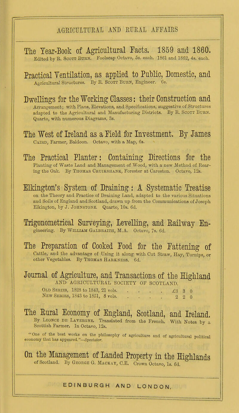 Tte Tear-Book of Agricultural Tacts. 1859 and 1860. Edited by K. Scott Burn. Foolscap Octavo, 5s. each. 1861 and 1862, 4s. each. Practical Yentilation, as applied to Public, Domestic, and Agricultural Structures. By E. Scott Born, Engineer. 6s. Dwellings for the Working Classes: their Construction and Arrangement; with Plana, Elevations, and Specifications, suggestive of Structures adapted to the Agricultural and Manufacturing Districts. By R. Soott Burn. Quarto, with numerous Diagrams, 3s. The West of Ireland as a Meld for Inyestment. By James Caikd, Farmer, Baldoon. Octavo, with a Map, 6s. The Practical Planter: Containing Directions for the Planting of Waste Land and Management of Wood, with a new Method of Rear- ing the Oak. By Thomas Cruikshank, Forester at Careston. Octavo, 12s. ElMngton's System of Draining: A Systematic Treatise on the Theory and Practice of Draining Land, adapted to the various Situations and Soils of England and Scotland, drawn up from the Communications of Joseph Elkington, by J. Johnstonb. Quarto, 10s. 6d. Trigonometrical Suiyeying, Leyelling, and Railway En- gineering. By William Galbraith, M.A. Octavo, 7s. 6d. The Preparation of Cooked Food for the Fattening of Cattle, and the advantage of Using it along with Cut Straw, Hay, Turnips, or other Vegetables. By Thomas Harkness. 6d. Journal of Agriculture, and Transactions of the Highland AND AGRICULTURAL SOCIETY OF SCOTLAND. Old Series, 1828 to 1843, 21 vols £3 3 0 New Series, 1843 to 1851, 8 vols 2 2 0 The Eural Economy of England, Scotland, and Ireland. By Leonce de. Laverone. Translated from the French. With Notes by a Scottish Farmer. In Octavo, 12s. One of the best works on the philosophy of agriculture and of agricultural political economy that has appeared.—Spectator. On the Management of Landed Properiiy in the Highlands of Scotland. By George G. Mack ay, C.E. Crown Octavo, Is. 6d.