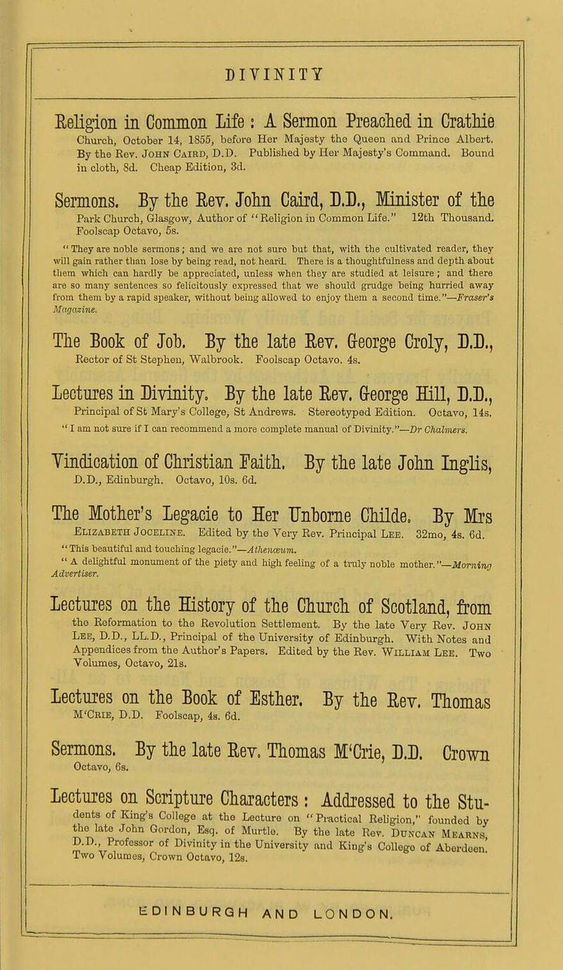 Eeligion in Common Life: A Sermon Preached in CratMe Church, October 14, 1855, before Her Majesty the Queen and Prince Albert. By the Rev. JOHN Caird, D.D. Published by Her Majesty's Command. Bound iu cloth, Sd. Cheap Edition, 3d. Sermons. By the Eev. John Caird, D.D., Minister of the Park Church, Glasgow, Author of Religion iu Common Life. 12th Thousand. Foolscap Octavo, 5s.  They are noble sermons; and wa are not sure but that, with the cultivated reader, they will gain rather than lose by being read, not heard. There is a thoughtfulness and depth about them which can hardly be appreciated, unless when they are studied at leisure ; and there are so many sentences so felicitously expressed that we should grudge being hurried away from them by a rapid speaker, without being allowed to enjoy them a second time.—Fraser's Magazine. The Book of Joh. By the late Eey. Greorge Croly, D.B., Rector of St Stephen, Walbrook. Foolscap Octavo. 4s. Lectures in Divinity, By the late Eev. Greorge Hill, D.D., Principal of St Mary's College, St Andrews. Stereotyped Edition. Octavo, 14s.  I am not sure if I can recommend a more complete manual of Divinity.—Dr Chalmers. Yindication of Christian Paith. By the late John Inglis, D.D., Edinburgh. Octavo, 10s. 6d. The Mother's Legacie to Her TJnborne Childe. By Mrs Elizabeth Jocelijie. Edited by the Veiy Rev. Principal Lee. 32mo, 4s. 6d.  This beautiful and touching legaiiie.—Athen<B^m.  A delightful monument of the piety and high feeling of a traly noble mother. —JiomiTi!; Advertiser. Lectures on the History of the Church of Scotland, from the Reformation to the Revolution Settlement. By the late Very Rev. John Lee, D.D., LL.D., Principal of the University of Edinburgh. With Notes and Appendices from the Author's Papers. Edited by the Rev. William Lee. Two Volumes, Octavo, 21s. Lectures on the Book of Esther. By the Eev. Thomas M'Ceie, D.D. Foolscap, 4s. 6d. Sermons. By the late Eev. Thomas M'Crie, D.D. Crown Octavo, 6s. Lectures on Scripture Characters: Addressed to the Stu- dents of King's College at the Lecture on  Practical Religion, founded by the late John Gordon, Esq. of Murtle. By the late Rev. Duncan Mearns D.D., Professor of Divinity in the University and King's College of Aberdeen' Two Volumes, Crown Octavo, 128.