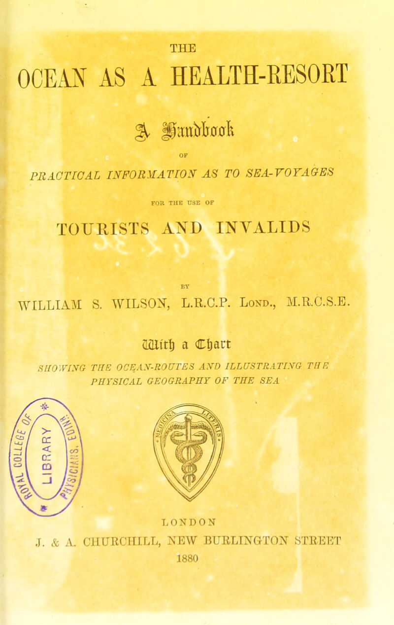 THE OCEAN AS A HEALTH-RESORT OF PEAOTIOAL ^FORMATION- AS TO SEA-VOTA&ES FOR THE U3E OF TOURISTS AND INYALIDS BY WILLIAM S. WILSOi^, L.R.C.P. Lond., M.R.O.S.E. mit^ a Cljact SlWyLVG THE OCEAN--ROUTES AyO ILLUSTRATLYG THE PHi'SICAL GEOGRAPHY OF THE SEA J. & A. CHURCHILL, NEW BURLINGTON STREET 1880