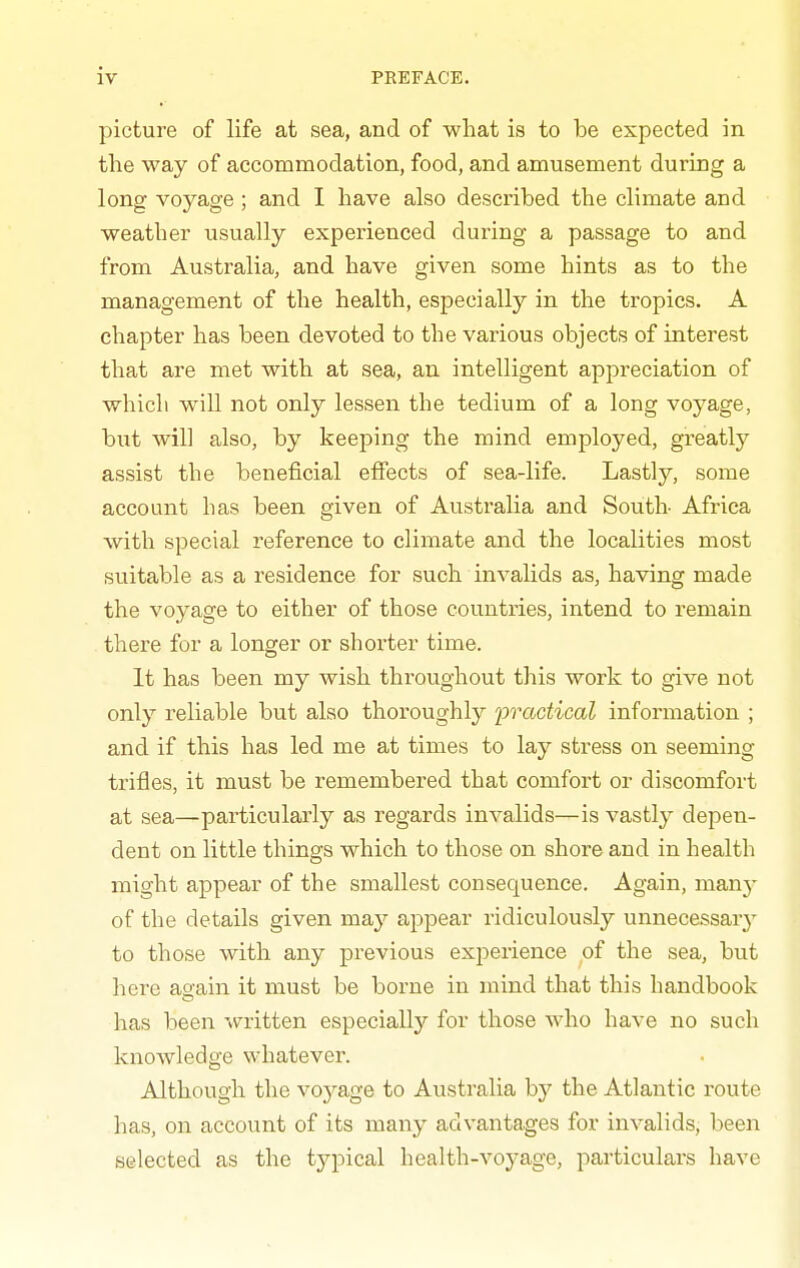 picture of life at sea, and of what is to be expected in the way of accommodation, food, and amusement during a long voyage; and I have also described the climate and weather usually experienced during a passage to and from Australia, and have given some hints as to the management of the health, especially in the tropics. A chapter has been devoted to the various objects of interest that are met with at sea, an intelligent appreciation of which will not only lessen the tedium of a long voyage, but will also, by keeping the mind employed, greatly assist the beneficial effects of sea-life. Lastly, some account has been given of Australia and South Africa with special reference to climate and the localities most suitable as a residence for such invalids as, having made the voyage to either of those countries, intend to remain there for a longer or shorter time. It has been my wish throughout this work to give not only reliable but also thoroughly practical information ; and if this has led me at times to lay stress on seeming trifles, it must be remembered that comfort or discomfort at sea—particularly as regards invalids—is vastly depen- dent on little things which to those on shore and in health might appear of the smallest consequence. Again, man}- of the details given may appear ridiculously unnecessary to those with any previous experience of the sea, but here asain it must be borne in mind that this handbook has been written especially for those who have no such knowledge whatever. Although the voyage to Ai;stralia by the Atlantic route has, on account of its many advantages for invalids, been selected as the typical health-voyage, particulars have