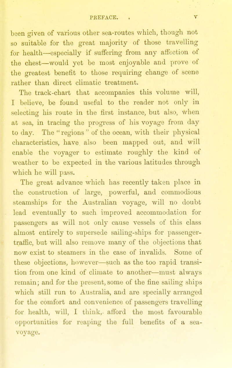 been given of various other sea-routes which, though not so suitable for the great majority of those travelling for health—especially if suffering from any affection of the chest—would yet be most enjoyable and prove of the greatest benefit to those requiring change of scene rather than direct climatic treatment. The track-chart that accompanies this volume will, I believe, be found useful to the reader not only in selecting his route in the first instance, but also, when at sea, in tracing the progress of his voyage from day to day. The  regions  of the ocean, with their physical characteristics, have also been mapped out, and will enable the voyager to estimate roughly the kind of weather to be expected in the various latitudes through which he will pass. The great advance which has recently taken place in the construction of large, powerful, and commodious steamships for the Australian voyage, will no doubt lead eventually to such improved accommodation for passengers as will not only cause vessels of this class almost entirely to supersede sailing-ships for passenger- traffic, but will also remove many of the objections that now exist to steamers in the case of invalids. Some of these objections, however—such as the too rapid transi- tion from one kind of climate to another—must always remain; and for the present, some of the fine sailing ships which still run to Australia, and are specially arranged for the comfort and convenience of passengers travelling for health, will, I think,- afford the most favourable opportunities for reaping the full benefits of a sea- voyage.