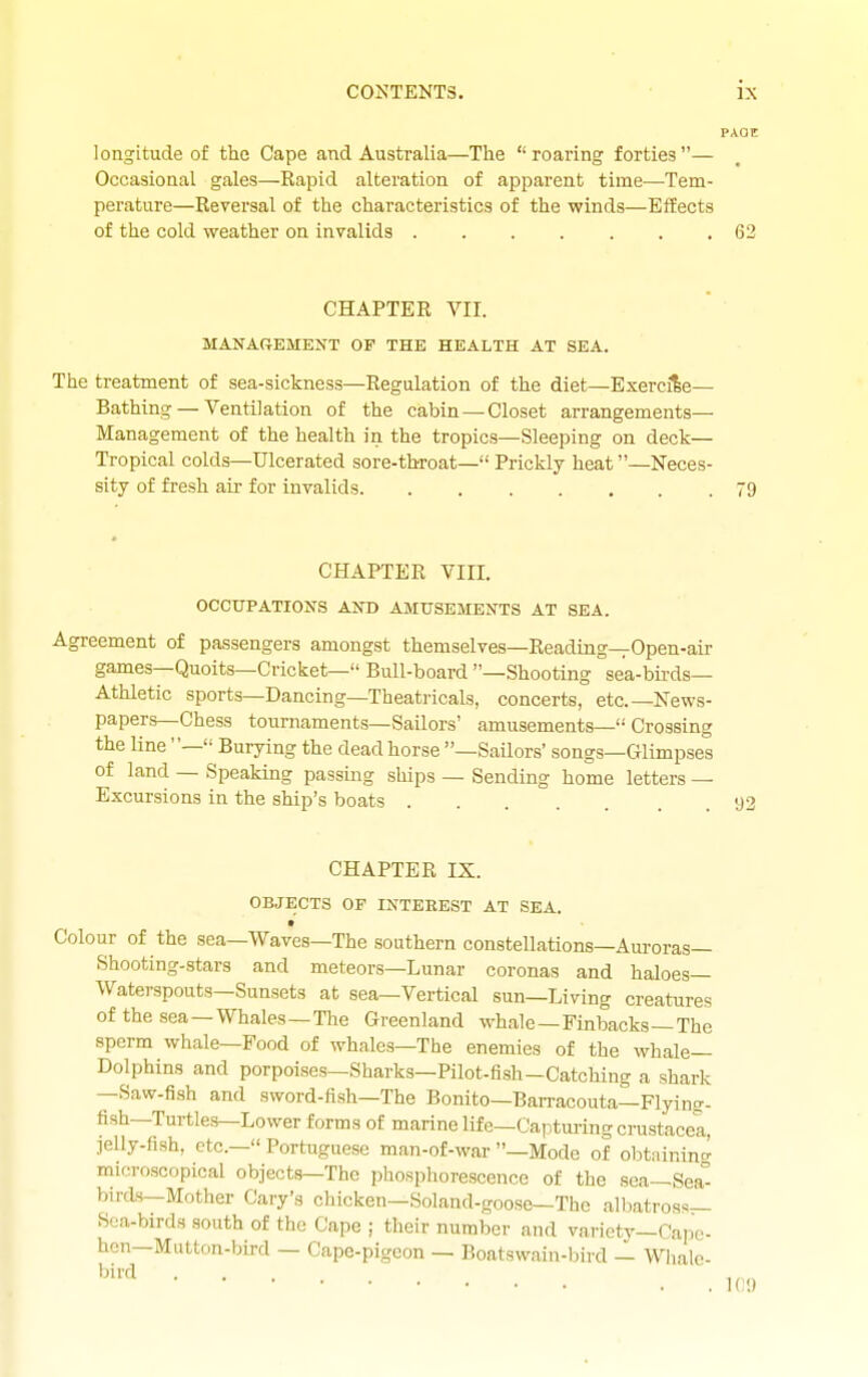 PAOE longitude of the Cape and Australia—The roaring forties— Occasional gales—Rapid alteration of apparent time—Tem- perature—Reversal of the characteristics of the winds—Effects of the cold weather on invalids . . . . . . .62 CHAPTER VII. MANAREMENT OF THE HEALTH AT SEA. The treatment of sea-sickness—Regulation of the diet—Exercise— Bathing — Ventilation of the cabin — Closet arrangements— Management of the health in the tropics—Sleeping on deck- Tropical colds—Ulcerated sore-throat— Prickly heat —Neces- sity of fresh aii- for invalids 79 CHAPTER VIII. OCCUPATIONS AND AMUSEMENTS AT SEA. Agreement of passengers amongst themselves—Reading—Open-air games—Quoits—Cricket— Bull-board —Shooting sea-birds- Athletic sports—Dancing—Theatricals, concerts, etc.—News- papers—Chess tournaments—Sailors' amusements— Crossing the line — Burying the dead horse —Sailors' songs—Glimpses of land — Speaking passing ships — Sending home letters — Excursions in the ship's boats 92 CHAPTER IX. OBJECTS OP INTEREST AT SEA. • Colour of the sea—Waves—The southern constellations—Auroras— Shooting-stars and meteors—Lunar coronas and haloes— Waterspouts—Sunsets at sea—Vertical sun—Living creatures of the sea —Whales—The Greenland whale —Finbacks—The sperm whale—Food of whales—The enemies of the whale- Dolphins and porpoises—Sharks—Pilot-fish-Catching a shark —Saw-fish and sword-fish—The Bonito—BaiTacouta—Flying- fish—Turtles—Lower forms of marine life—Capturing crustaceX jelly-fish, etc.— Portuguese man-of-war —Mode of obtninincr microscopical objects—The phosphorescence of the sea—Sea-- birds—Mother Gary's chicken—Soland-goose—The albatross— Sea-birds south of the Cape ; their number and variety—Cape- hen—Mutton-bird — Cape-pigeon — Boatswain-l)ird — Whale-