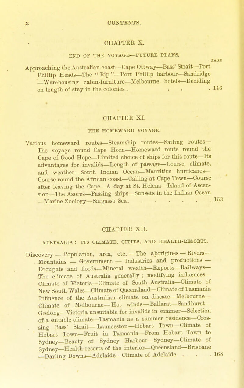 CHAPTEE X, END OF THE VOYAGE—FUTURE PLANS. PAGE Approaching the Australian coast—Cape Ottway—Bass' Strait—Port Phillip Heads—The  Rip —Port PhUlip harbour—Sandridge —Warehousing cabin-furniture—Melbourne hotels—Deciding on length of stay in the colonies . ... 146 CHAPTEE XI. THE HOMEWAED VOYAGE. Various homeward routes—Steamship routes—Sailing routes— The voyage round Cape Horn—Homeward route round the Cape of Good Hope—Limited choice of ships for this route—Its advantages for invalids—Length of passage—Course, climate, and weather—South Indian Ocean—Mauritius hurricanes- Course round the African coast—Calling at Cape Town—Course after leaving the Cape—A day at St. Helena—Island of Ascen- sion—The Azores—Passing ships—Sunsets in the Indian Ocean —Marine Zoology—Sargasso Sea CHAPTER XII. AUSTRALIA : ITS CLIMATE, CITIES, AND HEALTH-RESORTS. Discovery — Population, area, etc. — The aborigines — Rivers- Mountains — Government — Industries and productions — Droughts and floods—Mineral wealth—Exports—Railways— The climate of Australia generally ; modifying influences- Climate of Victoria—Climate of South Australia—CUmate of New South Wales—Climate of Queensland—Climate of Tasmania Influence of the Australian climate on disease—Melbourne- Climate of Melbourne—Hot winds—Ballarat—Sandhurst— Geelong—Victoria unsuitable for invalids in summer—Selection of a suitable climate—Tasmania as a summer residence—Cros- sing Bass' Strait —Launceston—Hobart Town-Climate of ' Hobart Town—Fruit in Tasmania—From Hobart Town to Sydney—Beauty of Sydney Harbour—Sydney—Climate of Sydney—Health-resorts of the interior—Queensland—Brisbane Darling Downs—Adelaide—Climate of Adelaide .