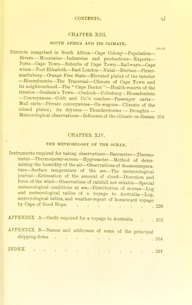 CHAPTEE XIII. SOUTH AFRICA AND ITS CLIMATE, PAGE Districts comprised in South Africa—Cape Colony—Population— Eivers—Mountains—Industries and productions—Exports— Ports—Cape Town—Suburbs of Cape Town—Eailways—Cape wines—Port Elizabeth—East London—Natal—Durban—Pieter- maritzburg—Orange Free State—Elevated plains of the interior —Bloemfontein—The Transvaal—Climate of Cape Town and its neighbourhood—The  Cape Doctor -Health-resorts of the interior—Graham's Town—Cradock-Colesburg—Bloemfontein —Conveyances—Cobb and Co.'s coaches—Passenger carts— Mail carts—Private conveyances—Ox-wagons—Climate of the inland plains ; its dryness — Thunderstorms — Droughts — Meteorological observations-Influence of the climate on disease 203 CHAPTEE XIV. THE METE0H0L06Y OF THE OCEAN. Instruments required for taking observations—Barometer—Thermo- meter-Thermometer-screen-Hygrometer—Method of deter- mining the humidity of the air—Observations of shade-tempera- ture—Surface temperature of the sea—The meteorological journal-Estimation of the amount of cloud—Direction and force of the wind—Observations of rainfall not reliable Special meteorological conditions at sea—Distribution of storms—Log and meteorological tables of a voyage to Australia—Log, meteorological tables, and weather-report of homeward voyage by Cape of Good Hope 226 APPENDIX A—Outfit required for a voyage to Australia . , 2C2 APPENDIX B—Names and addresses of some of the principal shipping-firms 254 INDEX