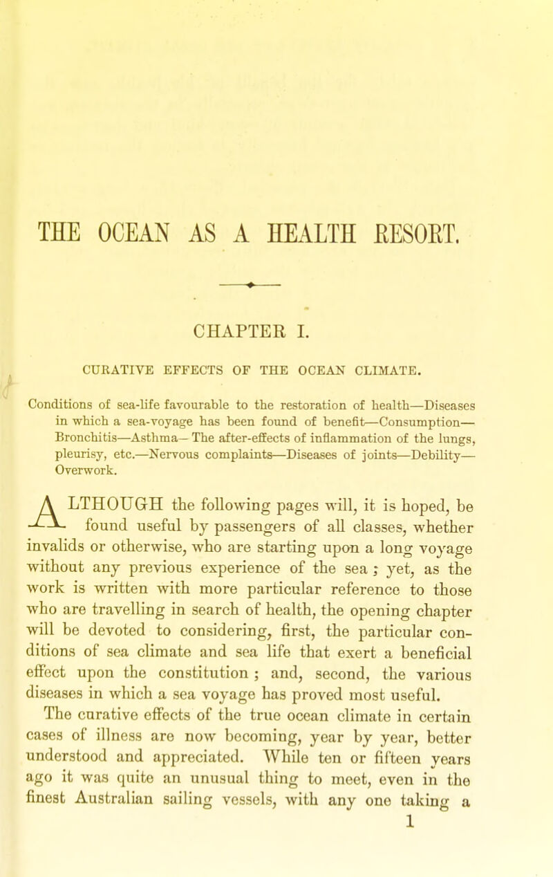 THE OCEAN AS A HEALTH EESOET. CHAPTER 1. CURATIVE EFFECTS OF THE OCEAN CLIMATE. Conditions of sea-life favourable to the restoration of health—Diseases in which a sea-voyage has been found of benefit—Consumption— Bronchitis—Asthma— The after-efEects of inflammation of the liings, pleurisy, etc.—Nervous complaints—Diseases of joints—Debility— Overwork. ALTHOUGH the following pages will, it is hoped, be found useful by passengers of all classes, whether invalids or otherwise, who are starting upon a long voyage without any previous experience of the sea ; yet, as the work is written with more particular reference to those who are travelling in search of health, the opening chapter will be devoted to considering, first, the particular con- ditions of sea climate and sea life that exert a beneficial effect upon the constitution; and, second, the various diseases in which a sea voyage has proved most useful. The curative effects of the true ocean climate in certain cases of illness are now becoming, year by year, better understood and appreciated. While ten or fifteen years ago it was quite an unusual thing to meet, even in the finest Australian sailing vessels, with any one taking a