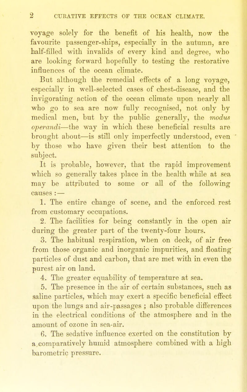 voyage solely for the benefit of his health, now the favourite passenger-ships, especially in the autumn, are half-filled with invalids of every kind and degree, who are looking forward hopefully to testing the restorative influences of the ocean climate. But although the remedial effects of a long voyage, especially in well-selected cases of chest-disease, and the invigorating action of the ocean climate upon nearly all who go to sea are now fully recognised, not only by medical men, but by the public generally, the modus operandi—the way in which these beneficial results are brought about—is still only imperfectly understood, even by those who have given their best attention to the subject. It is probable, however, that the rapid improvement which so generally takes place in the health while at sea may be attributed to some or all of the following causes:— 1. The entire change of scene, and the enforced rest from customary occupations. 2. The facilities for being constantly in the open air during the greater part of the twenty-four hours. 3. The habitual respiration, when on deck, of air free from those organic and inorganic impurities, and floating particles of dust and carbon, that are met with in even the purest air on land. 4. The greater equability of temperature at sea. 5. The presence in the air of certain substances, such as saline particles, which may exert a specific beneficial effect upon the lungs and air-passages ; also probable differences in the electrical conditions of the atmosphere and in the amount of ozone in sea-air. 6. The sedative influence exerted on the constitution by a,comparatively humid atmosphere combined with a high barometric pressure.