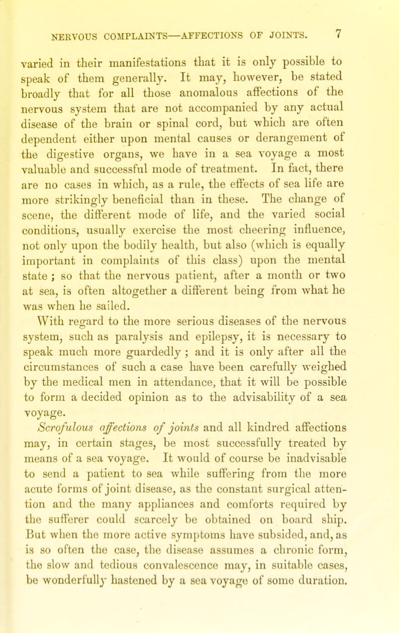 varied in their manifestations that it is only possible to speak of them generally. It may, however, be stated broadly that for all those anomalous affections of the nervous system that are not accompanied by any actual disease of the brain or spinal cord, but which are often dependent either upon mental causes or derangement of the digestive organs, we have in a sea voyage a most valuable and successful mode of treatment. In fact, there are no cases in which, as a rule, the effects of sea life are more strikingly beneficial than in these. The change of scene, the different mode of life, and the varied social conditions, usually exercise the most cheering influence, not only upon the bodily health, but also (which is equally important in complaints of this class) upon the mental state ; so that the nervous patient, after a month or two at sea, is often altogether a different being from what he was when he sailed. With reo-ard to the more serious diseases of the nervous system, such as paralysis and epilepsy, it is necessary to speak much more guardedly ; and it is only after all the circumstances of such a case have been carefully weighed by the medical men in attendance, that it will be possible to form a decided opinion as to the advisability of a sea voyage. Scrofulous affections of joints and all kindred affections may, in certain stages, be most successfully treated by means of a sea voyage. It would of course be inadvisable to send a patient to sea while suffering from the more acute forms of joint disease, as the constant surgical atten- tion and the many appliances and comforts required by the sufferer could scarcely be obtained on board ship. But when the more active symptoms have subsided, and, as is so often the case, the disease assumes a chronic form, the slow and tedious convalescence may, in suitable cases, be wonderfully hastened by a sea voyage of some duration.