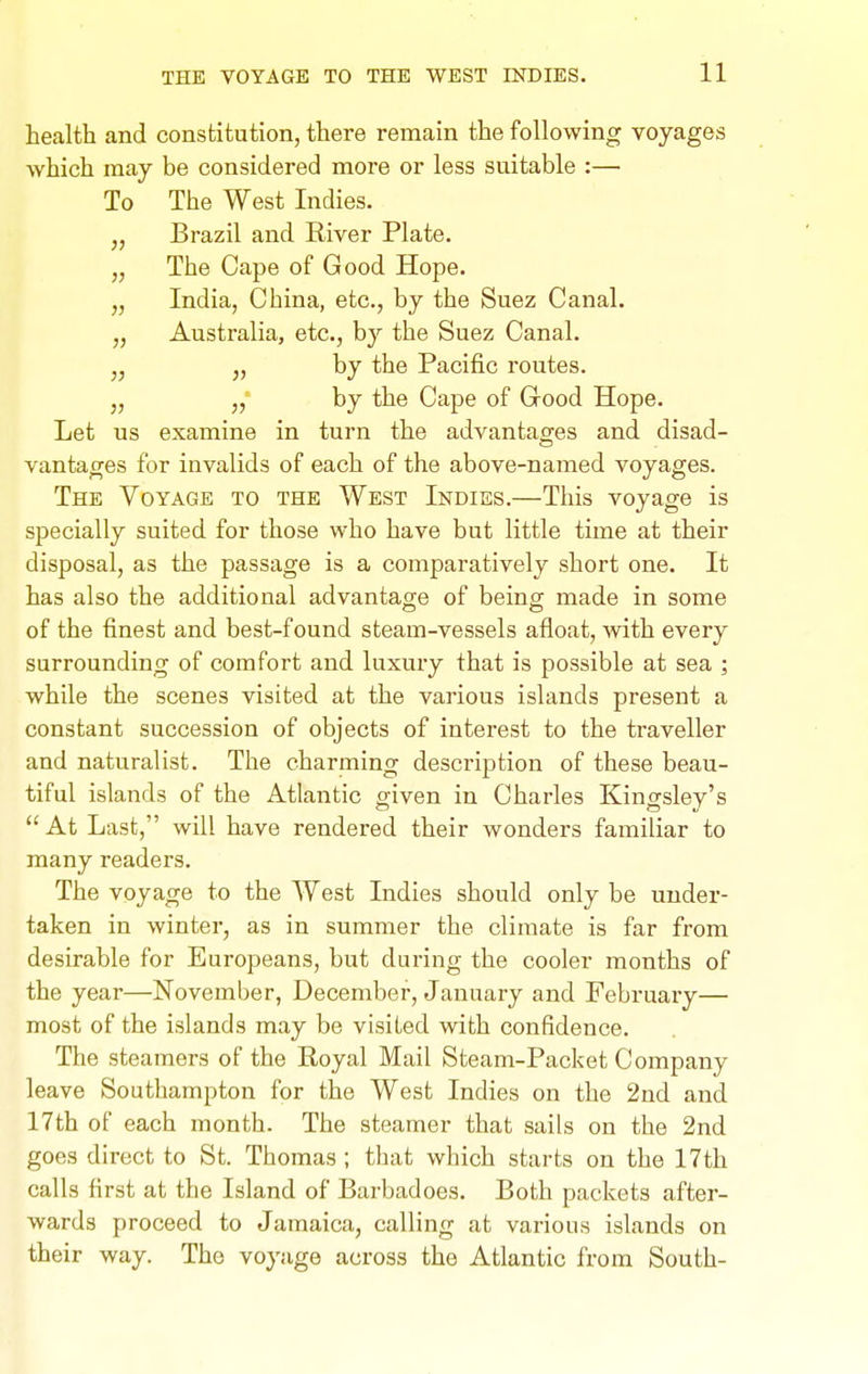 health and constitution, there remain the following voyages which may be considered more or less suitable :— To The West Indies. „ Brazil and River Plate. „ The Cape of Good Hope. „ India, China, etc., by the Suez Canal. „ Australia, etc., by the Suez Canal. „ J, by the Pacific routes. „ „• by the Cape of Good Hope. Let us examine in turn the advantao-es and disad- vantages for invalids of each of the above-named voyages. The Voyage to the West Indies.—This voyage is specially suited for those who have but little time at their disposal, as the passage is a comparatively short one. It has also the additional advantage of being made in some of the finest and best-found steam-vessels afloat, with every surrounding of comfort and luxury that is possible at sea ; while the scenes visited at the various islands present a constant succession of objects of interest to the traveller and naturalist. The charming description of these beau- tiful islands of the Atlantic given in Charles Kingsley's At Last, will have rendered their wonders familiar to many readers. The voyage to the West Indies should only be under- taken in winter, as in summer the climate is far from desirable for Europeans, but during the cooler months of the year—November, December, January and February— most of the islands may be visited with confidence. The steamers of the Royal Mail Steam-Packet Company leave Southampton for the West Indies on the 2nd and 17th of each month. The steamer that sails on the 2nd goes direct to St. Thomas ; that which starts on the 17th calls first at the Island of Barbadoes. Both packets after- wards proceed to Jamaica, calling at various islands on their way. The voyage across the Atlantic from South-
