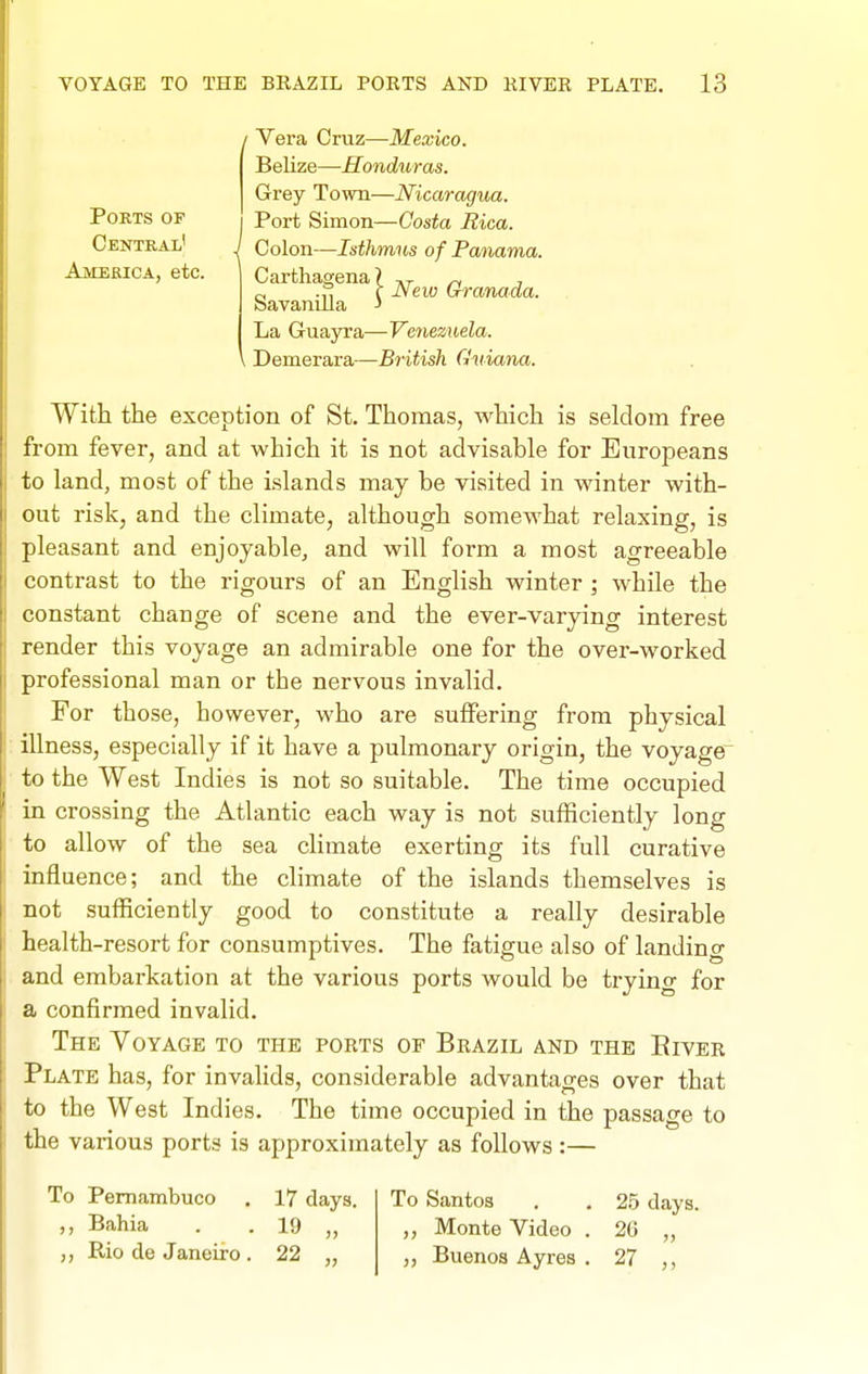 Ports op Centkal' America, etc. / Vera Cruz—Mexico. Belize—Honduras. Grey Town—Nicaragua. Port Simon—Costa Rica. Colon—Isthmus of Panama. Carthagena? ™ , „ .,, c JSew (xranaaa. bavanilla ■> La Guayra—Ve7iezuela. \ Demerara—British Guiana. With the exception of St. Thomas, which is seldom free from fever, and at which it is not advisable for Europeans to land, most of the islands may be visited in winter with- out risk, and the climate, although somewhat relaxing, is pleasant and enjoyable, and will form a most agreeable contrast to the rigours of an English winter ; while the constant change of scene and the ever-varying interest render this voyage an admirable one for the over-worked professional man or the nervous invalid. For those, however, who are suffering from physical illness, especially if it have a pulmonary origin, the voyage^ to the West Indies is not so suitable. The time occupied in crossing the Atlantic each way is not sufficiently long to allow of the sea climate exerting its full curative influence; and the climate of the islands themselves is not sufficiently good to constitute a really desirable health-resort for consumptives. The fatigue also of landing and embarkation at the various ports would be trying for a confirmed invalid. The Voyage to the ports of Brazil and the Eiver Plate has, for invalids, considerable advantages over that to the West Indies. The time occupied in the passage to the various ports is approximately as follows :— To Pemambuco . 17 days. Bahia . . 19 „ Rio de Janeiro . 22 „ To Santos . . 25 days. Monte Video . 2G „ „ Buenos Ayres . 27