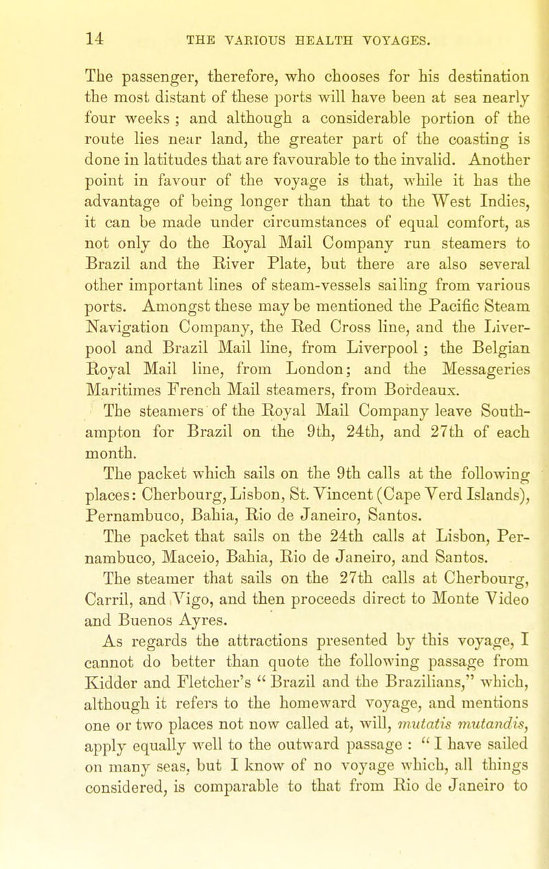 The passenger, therefore, who chooses for his destination the most distant of these ports will have been at sea nearly four weeks ; and although a considerable portion of the route lies near land, the greater part of the coasting is done in latitudes that are favourable to the invalid. Another point in favour of the voyage is that, while it has the advantage of being longer than that to the West Indies, it can be made under circumstances of equal comfort, as not only do the Royal Mail Company run steamers to Brazil and the River Plate, but there are also several other important lines of steam-vessels sailing from various ports. Amongst these may be mentioned the Pacific Steam Navigation Company, the Red Cross line, and the Liver- pool and Brazil Mail line, from Liverpool; the Belgian Royal Mail line, from London; and the Messageries Maritimes French Mail steamers, from Bordeaux. The steamers of the Royal Mail Company leave South- ampton for Brazil on the 9th, 24th, and 27th of each month. The packet which sails on the 9th calls at the following places: Cherbourg, Lisbon, St. Vincent (Cape Verd Islands), Pernambuco, Bahia, Rio de Janeiro, Santos. The packet that sails on the 24th calls at Lisbon, Per- nambuco, Maceio, Bahia, Rio de Janeiro, and Santos. The steamer that sails on the 27th calls at Cherbourg, Carril, and Vigo, and then proceeds direct to Monte Video and Buenos Ayres. As regards the attractions presented by this voyage, I cannot do better than quote the following passage from Kidder and Fletcher's  Brazil and the Brazilians, which, although it refei's to the homeward voyage, and mentions one or two places not now called at, will, mutatis mutandis, apply equally well to the outward passage :  I have sailed on many seas, but I know of no voyage which, all things considered, is comparable to that from Rio de Janeiro to