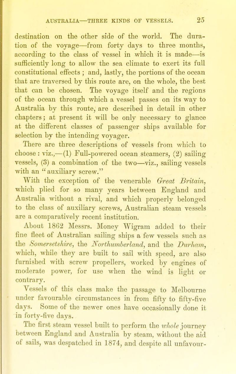 destination on the other side of the world. The dui-a- tion of the voyage—from forty days to three months, according to the class of vessel in which it is made—is sufficiently long to allow the sea climate to exert its full constitutional effects ; and, lastly, the portions of the ocean that are traversed by this route are, on the whole, the best that can be chosen. The voyage itself and the regions of the ocean through which a vessel passes on its way to Australia by this route, are described in detail in other chapters; at present it will be only necessary to glance at the different classes of passenger ships available for selection by the intending voyager. There are three descriptions of vessels from which to choose : viz.,—(1) Full-powered ocean steamers, (2) sailing vessels, (3) a combination of the two—viz., sailing vessels with an auxiliarv screw. With the exception of the venerable Great Britain, which plied for so many years between England and Australia without a rival, and which properly belonged to the class of auxiliary screws, Australian steam vessels are a comparatively recent institution. About 1862 Messrs. Money Wigram added to their fine fleet of AustraHan sailing ships a few vessels such as the Somersetshire, the Northumberland, and the Durham, which, while they are built to sail with speed, are also furnished with screw propellers, worked by engines of moderate power, for use when the wind is light or contrary. Vessels of this class make the passage to Melbourne under favourable circumstances in from fifty to fifty-five days. Some of the newer ones have occasionally done it in forty-five days. The first steam vessel built to perform the whole journey between England and Australia by steam, without the aid of sails, was despatched in 1874, and despite all unfavour-