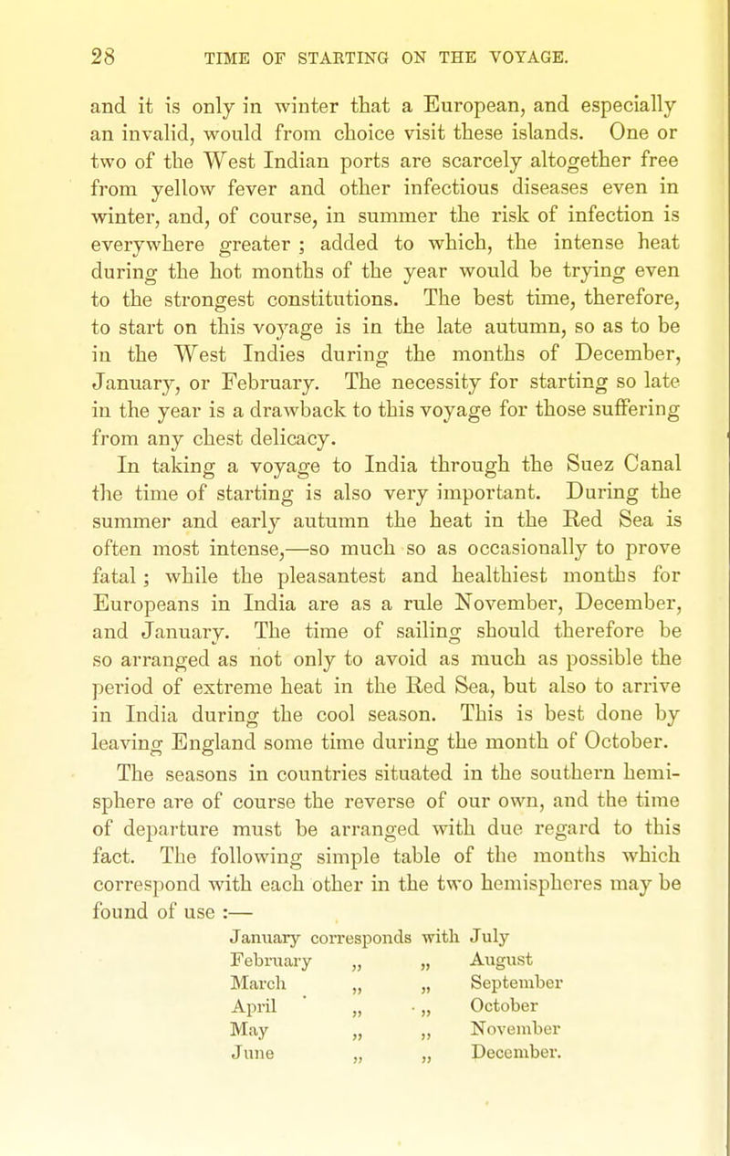 and it is only in winter that a European, and especially an invalid, would from choice visit these islands. One or two of the West Indian ports are scarcely altogether free from yellow fever and other infectious diseases even in winter, and, of course, in summer the risk of infection is everywhere greater ; added to which, the intense heat during the hot months of the year would be trying even to the strongest constitutions. The best time, therefore, to start on this voyage is in the late autumn, so as to be in the West Indies during the months of December, January, or February. The necessity for starting so late in the year is a drawback to this voyage for those suffering from any chest delicacy. In taking a voyage to India through the Suez Canal the time of starting is also very important. During the summer and early autumn the heat in the Red Sea is often most intense,—so much so as occasionally to prove fatal; while the pleasantest and healthiest months for Europeans in India are as a rule November, December, and January. The time of sailing should therefore be so arranged as not only to avoid as much as possible the period of extreme heat in the Red Sea, but also to arrive in India during the cool season. This is best done by leaving England some time during the month of October. The seasons in countries situated in the southern hemi- sphere are of course the reverse of our own, and the time of departure must be arranged with due regard to this fact. The following simple table of the raontlis which correspond with each other in the two hemispheres may be found of use :— January corresponds with July February „ „ August March „ „ September April „ • „ October May „ „ November June „ „ December.
