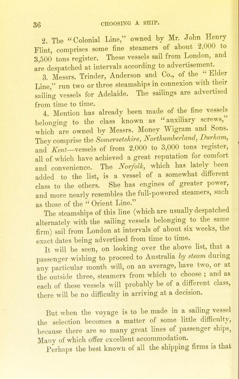 2. The Colonial Line, owned by Mr. Jobn Henry Flint, comprises some fine steamers of about 2,000 to 3,500 tons register. These vessels sail from London, and are despatched at intervals according to advertisement. 3. Messrs. Trinder, Anderson and Co., of the Elder Line  run two or three steamships in connexion with their sailino- vessels for Adelaide. The sailings are advertised from time to time. 4. Mention has already been made of the fine vessels belonging to the class known as auxihary screws, which a?e owned by Messrs. Money Wigram and Sons. They comprise the Somersetshire, Nortlmmherland, Durham, and iTenJ—vessels of from 2,000 to 3,000 tons register, all of which have achieved a great reputation for comfort and convenience. The Norfolk, which has lately been added to the list, is a vessel of a somewhat different class to the others. She has engines of greater power, and more nearly resembles the full-powered steamers, such as those of the  Orient Line. The steamships of this hne (which are usually despatched alternately with the sailing vessels belonging to the same firm) sail from London at intervals of about six weeks, the exact dates being advertised from time to time. It will be seen, on looking over the above Hst, that a passenger wishing to proceed to Australia hy steam during any pariicular month will, on an average, have two, or at the outside three, steamers from which to choose ; and as each of these vessels will probably be of a different class, there will be no difficulty in arriving at a decision. But when the voyage is to be made in a sailing vessel the selection becomes a matter of some little difficulty, because there are so many great lines of passenger ships, Many of which offer excellent accommodation. Perhaps the best known of all the shipping firms is that