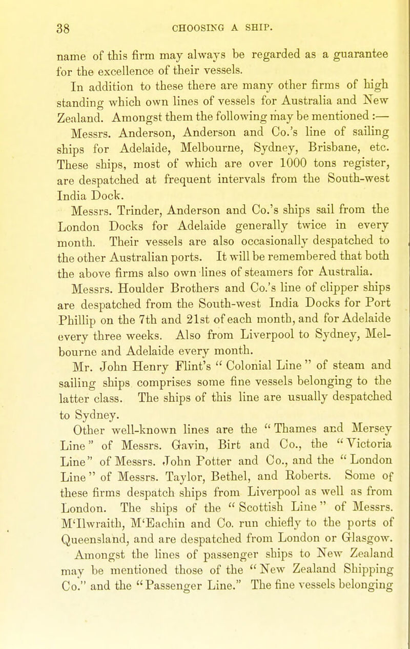name of this firm may always be regarded as a guarantee for the excellence of their vessels. In addition to these there are many other firms of high standing which own lines of vessels for Australia and New Zealand. Amongst them the following rnay be mentioned :— Messrs. Anderson, Anderson and Co.'s line of sailing ships for Adelaide, Melbourne, Sydney, Brisbane, etc. These ships, most of which are over 1000 tons register, are despatched at frequent intervals from the South-west India Dock. Messrs. Trinder, Anderson and Co.'s ships sail from the London Docks for Adelaide generally twice in every month. Their vessels are also occasionally despatched to the other Australian ports. It will be remembered that both the above firms also own fines of steamers for Australia. Messrs. Houlder Brothers and Co.'s line of clipper ships are despatched from the South-west India Docks for Port PhiUip on the 7th and 21st of each month, and for Adelaide every three weeks. Also from Liverpool to Sydney, Mel- bourne and Adelaide every month. Mr. John Henry Flint's  Colonial Line  of steam and sailing ships comprises some fine vessels belonging to the latter class. The ships of this line are usually despatched to Sydney. Other well-known lines are the Thames and Mersey Line of Messrs. Gavin, Birt and Co., the Victoria Line of Messrs. John Potter and Co., and the London Line  of Messrs. Taylor, Bethel, and Roberts. Some of these firms despatch ships from Liverpool as well as from London. The ships of the  Scottish Line of Messrs. M'lhvraith, M'Eachin and Co. run chiefly to the ports of Queensland, and are despatched from London or Glasgow. Amongst the lines of passenger ships to New Zealand may be mentioned those of the New Zealand Shipping Co. and the Passenger Line. The fine vessels belonging