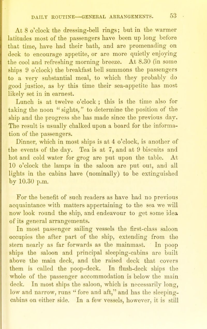 At 8 o'clock the dressing-bell rings; but in the warmer latitudes most of the passengers have been up long before that time, have had their bath, and are promenading on deck to encourage appetite, or are more quietly enjoying the cool and refreshing morning breeze. At 8.30 (in some ships 9 o'clock) the breakfast bell summons the passengers to a very substantial meal, to which they probably do good justice, as by this time their sea-appetite has most likely set in in earnest. Lunch is at twelve o'clock ; this is the time also for taking the noon  sights, to determine the position of the ship and the progress she has made since the previous day. The result is usually chalked upon a board for the informa- tion of the passengers. Dinner, which in most ships is at 4 o'clock, is another of the events of the day. Tea is at 7, and at 9 biscuits and hot and cold water for grog are put upon the table. At 10 o'clock the lamps in the saloon are put out, and all lights in the cabins have (nominally) to be extinguished by 10.30 p.m. For the benefit of such readers as have had no previous acquaintance with matters appertaining to the sea we will now look round the ship, and endeavour to get some idea of its general arrangements. In most passenger sailing vessels the first-class saloon occupies the after part of the ship, extending from the stem nearly as far forwards as the mainmast. In poop ships the saloon and principal sleeping-cabins are built above the main deck, and the raised deck that covers them is called the poop-deck. In flush-deck ships the whole of the passenger accommodation is below the main deck. In most ships the saloon, which is necessarily long, low and narrow, runs  fore and aft, and has the sleeping- cabins on either side. In a few vessels, however, it is still