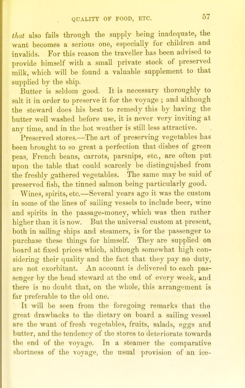 QUALITY OF FOOD, ETC. that also fails through the supply being inadequate, the want becomes a serious one, especially for children and invalids. For this reason the traveller has been advised to provide himself with a small private stock of preserved milk, which will be found a valuable supplement to that supplied by the ship. Butter is seldom good. It is necessary thoroughly to salt it in order to preserve it for the voyage ; and although the steward does his best to remedy this by having the butter well washed before use, it is never very inviting at any time, and in the hot weather is still less attractive. Preserved stores.—The art of preserving vegetables has been brought to so great a perfection that dishes of green peas, French beans, carrots, parsnips, etc., are often put upon the table that could scarcely be distinguished from the freshly gathered vegetables. The same may be said of preserved fish, the tinned salmon being particularly good. Wines, spirits, etc.—Several years ago it was the custom in some of the fines of sailing vessels to include beer, wine and spirits in the passage-money, which was then rather higher than it is now. But the universal custom at present, both in sailing ships and steamers, is for the passenger to purchase these things for himself. They are supplied on board at fixed prices which, although somewhat high con- sidering their quality and the fact that they pay no duty, are not exorbitant. An account is delivei'ed to each pas- senger by the head steward at the end of every week, and there is no doubt that, on the whole, this arrangement is far preferable to the old one. It will be seen from the foregoing remarks that the great drawbacks to the dietary on board a sailing vessel are the want of fresh vegetables, fruits, salads, eggs and butter, and the tendency of the stores to deterioi-ate towards the end of the voyage. In a steamer the comparative shortness of the voyage, the usual provision of an ice-