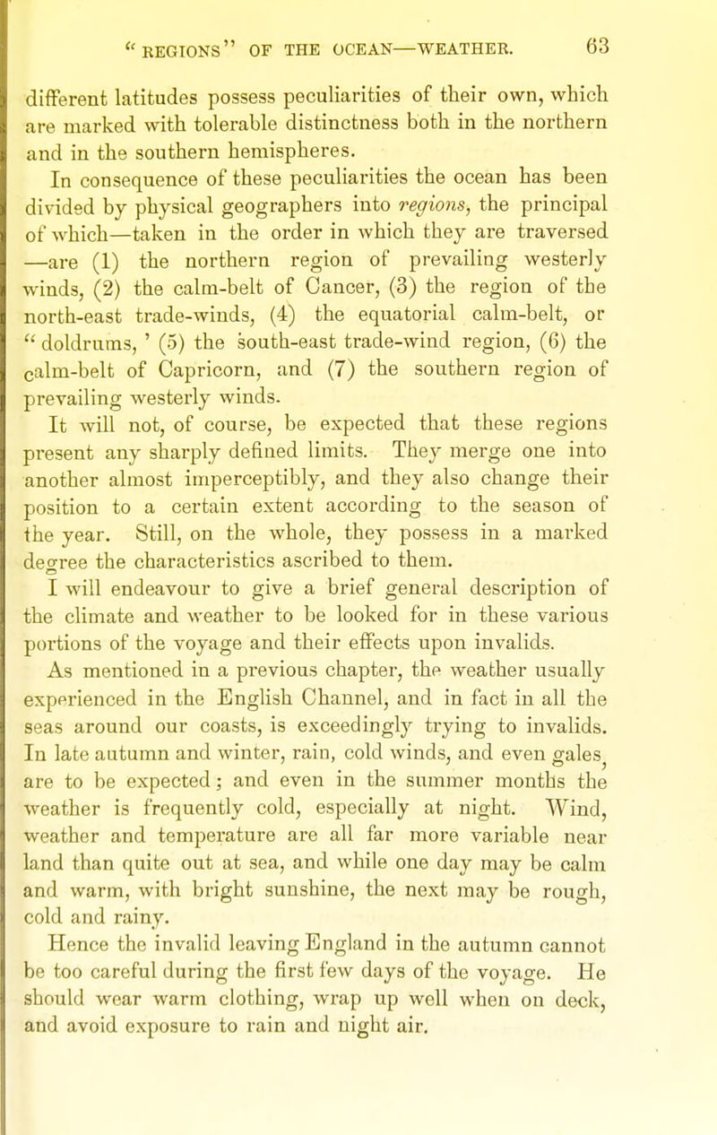 different latitudes possess peculiarities of their own, which are marked with tolerable distinctness both in the northern and in the southern hemispheres. In consequence of these peculiarities the ocean has been divided by physical geographers into regions, the principal of which—taken in the order in which they are traversed —are (1) the northern region of prevailing westerly winds, (2) the calm-belt of Cancer, (3) the region of the north-east trade-winds, (4) the equatorial calm-belt, or doldrums, ' (5) the south-east trade-wind region, (6) the calm-belt of Capricorn, and (7) the southern region of prevailing westerly winds. It will not, of course, be expected that these regions present any sharply defined limits. They merge one into another almost imperceptibly, and they also change their position to a certain extent according to the season of the year. Still, on the whole, they possess in a marked deo-ree the characteristics ascribed to them. I will endeavour to give a brief general description of the climate and weather to be looked for in these various portions of the voyage and their effects upon invalids. As mentioned in a previous chapter, the weather usually experienced in the English Channel, and in fact in all the seas around our coasts, is exceedingly trying to invalids. In late autumn and winter, rain, cold winds, and even gales^ are to be expected; and even in the summer months the weather is frequently cold, especially at night. Wind, weather and temperature are all far more variable near land than quite out at sea, and while one day may be calm and warm, with bright sunshine, the next may be rough, cold and rainy. Hence the invalid leaving England in the autumn cannot be too careful during the first few days of the voyage. He should wear warm clothing, wrap up well when on deck, and avoid exposure to rain and night air.