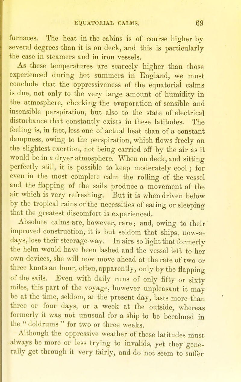 EQUATORIAL CALMS. B9 furnaces. The heat in the cabins is of course higher bj several degrees than it is on deck, and this is particularly the case in steamers and in iron vessels. As these temperatures are scarcely higher than those experienced during hot summers in England, we must conclude that the oppressiveness of the equatorial calms is due, not only to the very large amount of humidity in the atmosphere, checking the evaporation of sensible and insensible perspiration, but also to the state of electrical disturbance that constantly exists in these latitudes. The feehng is, in fact, less one of actual heat than of a constant dampness, owing to the perspiration, which flows freely on the slightest exertion, not being carried off by the air as it would be in a dryer atmosphere. When on deck, and sitting perfectly still, it is possible to keep moderately cool; for even in the most complete calm the rolling of the vessel and the flapping of the sails produce a movement of the air which is very refreshing. But it is when driven below by the tropical rains or the necessities of eating or sleeping that the greatest discomfort is experienced. Absolute calms are, however, rare; and, owing to their improved construction, it is but seldom that ships, now-a- days, lose their steerage-way. In airs so light that formerly the helm would have been lashed and the vessel left to her own devices, she will now move ahead at the rate of two or three knots an hour, often, apparently, only by the flapping of the sails. Even with daily runs of only fifty or sixty miles, this part of the voyage, however unpleasant it may be at the time, seldom, at the present day, lasts more than three or four days, or a week at the outside, whereas formerly it was not unusual for a ship to be becalmed in the  doldrums  for two or three weeks. Although the oppressive weather of these latitudes must always be more or less trying to invalids, yet they gene- rally get through it very fairly, and do not seem to suflPer
