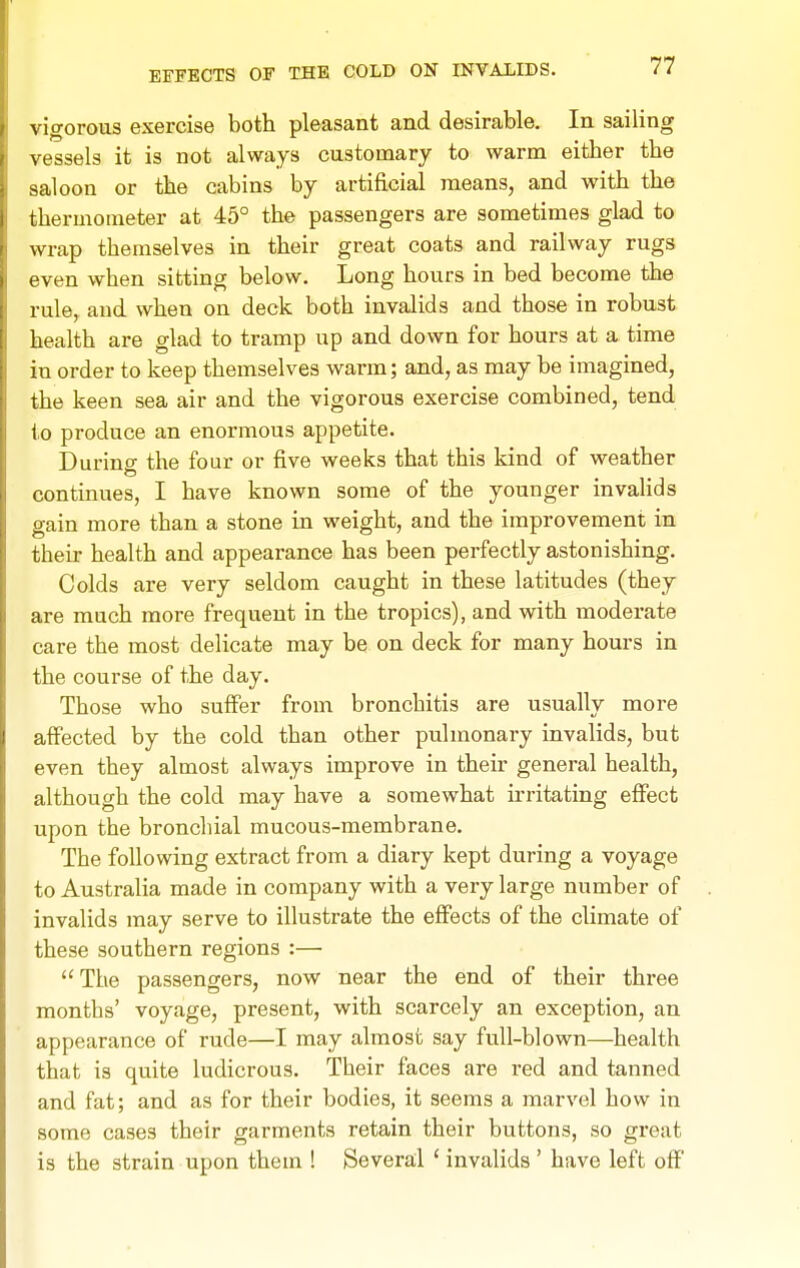 vigorous exercise both pleasant and desirable. In sailing vessels it is not always customary to warm either the saloon or the cabins by artificial means, and with the thermometer at 45° the passengers are sometimes glad to wrap themselves in their great coats and railway rugs even when sitting below. Long hours in bed become the rule, and when on deck both invalids and those in robust health are glad to tramp up and down for hours at a time in order to keep themselves warm; and, as may be imagined, the keen sea air and the vigorous exercise combined, tend to produce an enormous appetite. Durins the four or five weeks that this kind of weather continues, I have known some of the younger invalids gain more than a stone in weight, and the improvement in their health and appearance has been perfectly astonishing. Colds are very seldom caught in these latitudes (they are much more frequent in the tropics), and with moderate care the most delicate may be on deck for many hours in the course of the day. Those who suffer from bronchitis are usually more affected by the cold than other pulmonary invalids, but even they almost always improve in their general health, although the cold may have a somewhat irritating effect upon the bronchial mucous-membrane. The following extract from a diary kept during a voyage to Australia made in company with a very large number of invalids may serve to illustrate the effects of the climate of these southern regions :— The passengers, now near the end of their three months' voyage, present, with scarcely an exception, an appearance of rude—I may almost say full-blown—health that is quite ludicrous. Their faces are red and tanned and fat; and as for their bodies, it seems a marvel how in some cases their garments retain their buttons, so great is the strain upon them ! Several ' invalids ' have left off