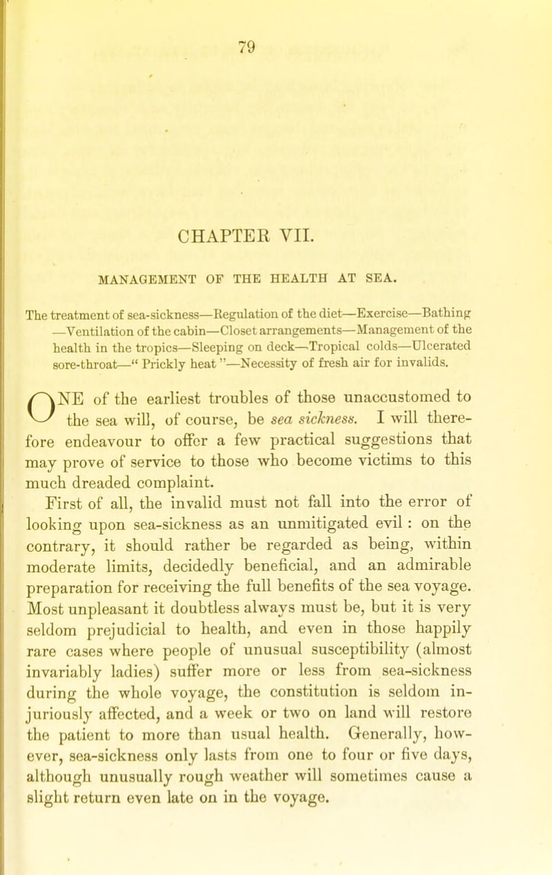 CHAPTER VII. MANAGEMENT OF THE HEALTH AT SEA. The treatment of sea-sickness—Kegulation of the diet—Exercise—Bathinpr —Ventilation of the cabin—Closet arrangements—Management of the health in the tropics—Sleeping on deck—>Tropical colds—Ulcerated sore-throat— Prickly heat —Necessity of fresh air for invalids. ONE of the earliest troubles of those unaccustomed to the sea will, of course, be sea sickness. I will there- fore endeavour to offer a few practical suggestions that may prove of service to those who become victims to this much dreaded complaint. First of all, the invalid must not fall into the error of looking upon sea-sickness as an unmitigated evil: on the contrary, it should rather be regarded as being, within moderate limits, decidedly beneficial, and an admirable preparation for receiving the full benefits of the sea voyage. Most unpleasant it doubtless always must be, but it is very seldom prejudicial to health, and even in those happily rare cases where people of unusual susceptibility (almost invariably ladies) suffer more or less from sea-sickness during the whole voyage, the constitution is seldom in- juriously affected, and a week or two on land will restore the patient to more than usual health. Generally, how- ever, sea-sickness only lasts from one to four or five days, although unusually rough weather will sometimes cause a slight return even late on in the voyage.