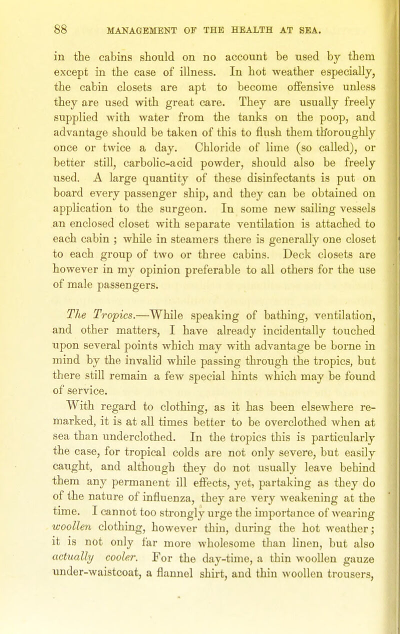 in the cabins should on no account be used by them except in the case of illness. In hot weather especially, the cabin closets are apt to become offensive unless they are used with great care. They are usually freely supplied with water from the tanks on the poop, and advantage should be taken of this to flush them thoroughly once or twice a day. Chloride of lime (so called), or better still, carbolic-acid powder, should also be freely used. A large quantity of these disinfectants is put on board every passenger ship, and they can be obtained on application to the surgeon. In some new sailing vessels an enclosed closet with separate ventilation is attached to each cabin ; while in steamers there is generally one closet to each group of two or three cabins. Deck closets are however in my opinion preferable to all others for the use of male passengers. The Tropics.—While speaking of bathing, ventilation, and other matters, I have already incidentally touched upon several points which may with advantage be borne in mind by the invalid while passing through the tropics, but there still remain a few special hints which may be found of service. With regard to clothing, as it has been elsewhere re- marked, it is at all times better to be overclothed when at sea than underclothed. In the tropics this is particularly the case, for tropical colds are not only severe, but easily caught, and although they do not usually leave behind them any permanent ill effects, yet, partaking as they do of the nature of influenza, they are very weakening at the time. I cannot too strongly urge the importance of wearing woollen clothing, however thin, during the hot weather; it is not only far more wholesome than linen, but also actually cooler. For the day-time, a thin woollen gauze under-waistcoat, a flannel shirt, and thin woollen trousers,