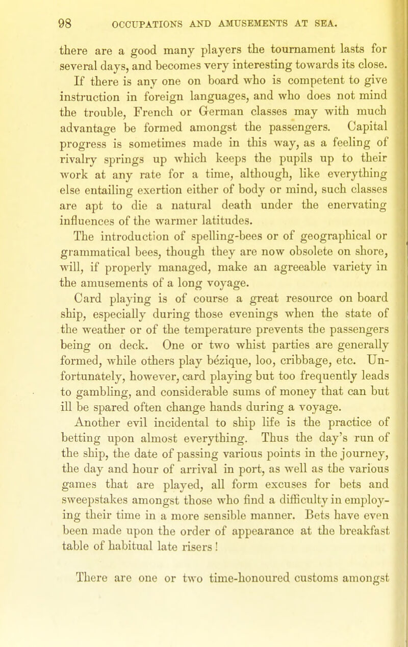 there are a good many players the tournament lasts for several days, and becomes very interesting towards its close. If there is any one on board who is competent to give instruction in foreign languages, and who does not mind the trouble, French or German classes may with much advantage be formed amongst the passengers. Capital progress is sometimes made in this way, as a feeling of rivalry springs up which keeps the pupils up to their work at any rate for a time, although, like everything else entailing exertion either of body or mind, such classes are apt to die a natural death under the enervating influences of the warmer latitudes. The introduction of spelling-bees or of geographical or grammatical bees, though they are now obsolete on shore, will, if properly managed, make an agreeable variety in the amusements of a long voyage. Card playing is of course a great resource on board ship, especially during those evenings when the state of the weather or of the temperature prevents the passengers being on deck. One or two whist parties are generally formed, while others play bezique, loo, cribbage, etc. Un- fortunately, however, card playing but too frequently leads to gambling, and considerable sums of money that can but ill be spared often change hands during a voyage. Another evil incidental to ship life is the practice of betting upon almost everything. Thus the day's run of the ship, the date of passing various points in the journey, the day and hour of arrival in port, as well as the various games that are played, all form excuses for bets and sweepstakes amongst those who find a difficulty in employ- ing their time in a more sensible manner. Bets have even been made upon the order of appearance at the breakfast table of habitual late risers ! There are one or two time-honoured customs amongst