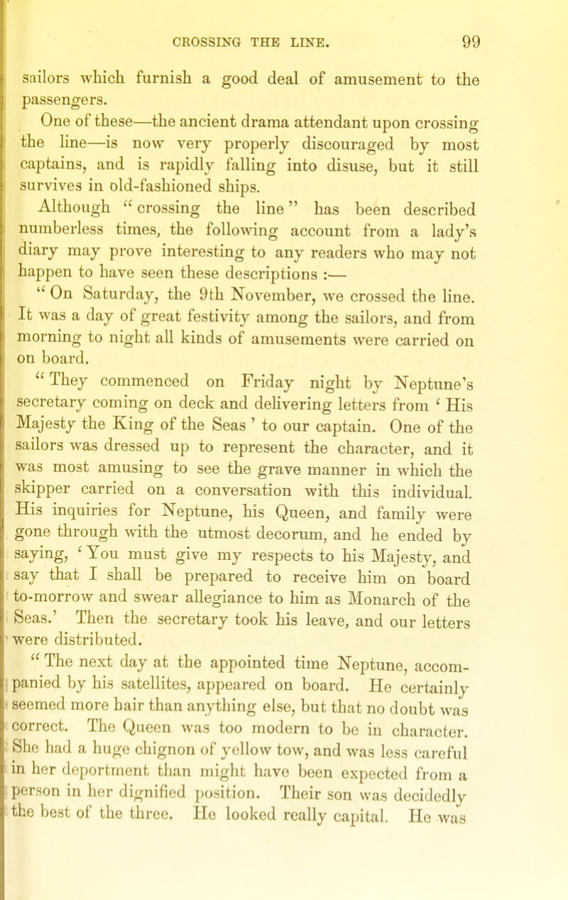 sailors which furnish a good deal of amusement to the passengers. One of these—the ancient drama attendant upon crossing the line—is now very properly discouraged by most captains, and is rapidly falling into disuse, but it still survives in old-fashioned ships. Although  crossing the line has been described numberless times, the following account from a lady's diary may prove interesting to any readers who may not happen to have seen these descriptions :—  On Saturday, the 9th November, we crossed the line. It was a day of great festivity among the sailors, and from morning to night all kinds of amusements were carried on on board.  They commenced on Friday night by Neptune's secretary coming on deck and delivering letters from ' His Majesty the King of the Seas ' to our captain. One of the sailors was dressed up to represent the character, and it was most amusing to see the grave manner in which the skipper carried on a conversation with this individual. His inquiries for Neptune, his Queen, and family were gone through with the utmost decorum, and he ended by saying, ' You must give my respects to his Majesty, and say that I shall be prepared to receive him on board to-morrow and swear allegiance to him as Monarch of the Seas.' Then the secretary took his leave, and our letters were distributed.  The next day at the appointed time Neptune, accom- 1 panied by his satellites, appeared on board. He certainly seemed more hair than anything else, but that no doubt was correct. The Queen was too modern to be in character. She had a huge chignon of yellow tow, and was less careful in her deportment than might have been expected from a person in her dignified position. Their son was decidedly the best of the three. He looked really capital. Ho was