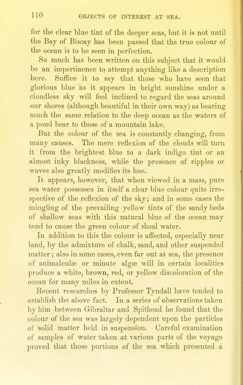for the clear blue tint of the deeper seas, but it is not until the Bay of Biscay has been passed that the true colour of the ocean is to be seen in perfection. So much has been written on this subject that it would be an impertinence to attempt anything like a description here. Suffice it to say that those who have seen that glorious blue as it appears in bright sunshine under a cloudless sky will feel inclined to regard the seas around our shores (although beautiful in their own way) as bearing much the same relation to the deep ocean as the waters of a pond bear to those of a mountain lake. But the colour of the sea is constantly changing, from many causes. The mere reflexion of the clouds will turn it from the brightest blue to a dark indigo tint or an almost inky blackness, while the presence of ripples or waves also greatly modifies its hue. It appears, however, that when viewed in a mass, pure sea water possesses in itself a clear blue colour quite irre- spective of the reflexion of the sky; and in some cases the mingling of the prevailing yellow tints of the sandy beds of shallow seas with this natural blue of the ocean may tend to cause the green colour of shoal water. In addition to this the colour is affected, especially near land, by the admixture of chalk, sand, and other suspended matter; also in some cases, even far out at sea, the presence of animalculte or minute algae will in certain localities produce a white, brown, red, or yellow discoloration of the ocean for many miles in extent. Recent researches by Professor Tyndall have tended to establish the above fact. In a series of observations taken by him between Gibraltar and Spithead he found that the colour of the sea was largely dependent upon the particles of ■solid matter held in suspension. Careful examination of samples of water taken at vai-ious parts of the voyage proved that those portions of the sea which presented a