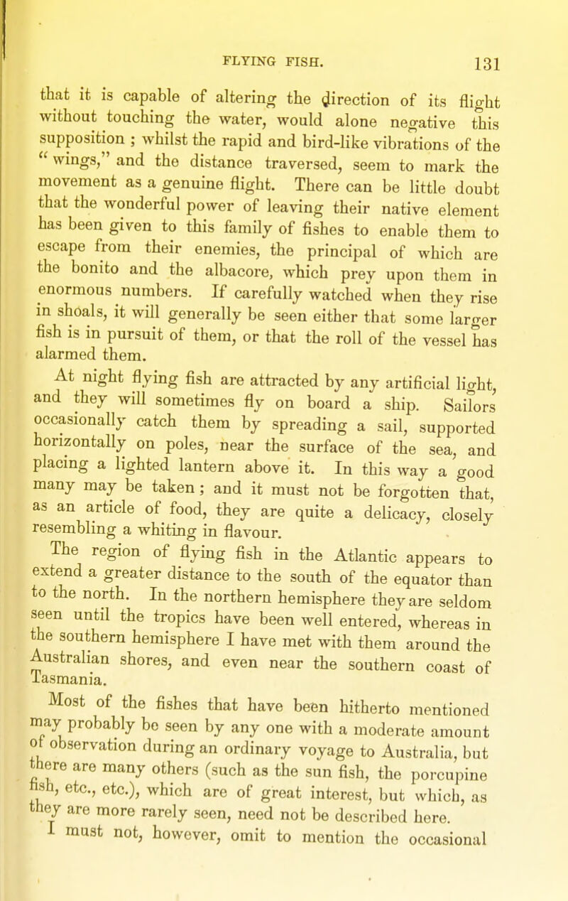 that it is capable of altering the direction of its flight without touching the water, would alone negative this supposition ; whilst the rapid and bird-like vibrations of the  wings, and the distance traversed, seem to mark the movement as a genuine flight. There can be little doubt that the wonderful power of leaving their native element has been given to this family of fishes to enable them to escape from their enemies, the principal of which are the bonito and the albacore, which prey upon them in enormous numbers. If carefully watched when they rise in shoals, it wfll generally be seen either that some larger fish is in pursuit of them, or that the roll of the vessel has alarmed them. At night flying fish are attracted by any artificial light, and they will sometimes fly on board a ship. Saitors occasionally catch them by spreading a sail, supported horizontally on poles, near the surface of the sea, and placmg a lighted lantern above it. In this way a good many may be taken; and it must not be forgotten that, as an article of food, they are quite a delicacy, closely resembling a whiting in flavour. The region of flying fish in the Atlantic appears to extend a greater distance to the south of the equator than to the north. In the northern hemisphere they are seldom seen until the tropics have been well entered, whereas in the southern hemisphere I have met with them around the Australian shores, and even near the southern coast of iasmania. Most of the fishes that have been hitherto mentioned may probably be seen by any one with a moderate amount ot observation during an ordinary voyage to Australia, but there are many others (such as the sun fish, the porcupine hsh, etc., etc.), which are of great interest, but which, as they are more rarely seen, need not be described here. I must not, however, omit to mention the occasional