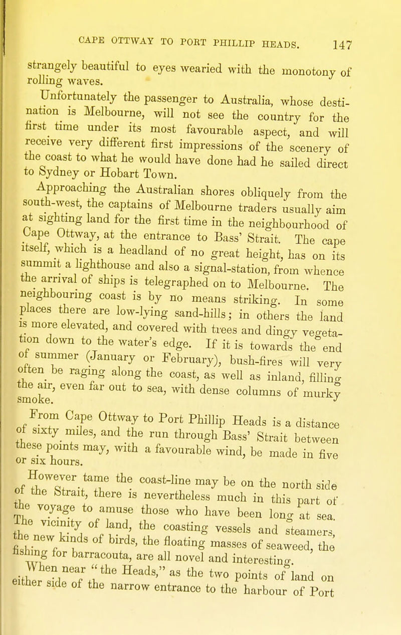 Strangely beautiful to eyes wearied with the monotony of rolling waves. Unfortunately the passenger to Australia, whose desti- nation IS Melbourne, will not see the country for the first time under its most favourable aspect, and will receive very diflferent first impressions of the scenery of the coast to what he would have done had he sailed direct to bydney or Hobart Town. Approaching the Australian shores obliquely from the south-west, the captains of Melbourne traders usually aim at sighting land for the first time in the neighbourhood of tape Ottway, at the entrance to Bass' Strait. The cape Itself, which is a headland of no great height, has on its summit a lighthouse and also a signal-station, from whence the arrival of ships is telegraphed on to Melbourne. The neighbouring coast is by no means striking. In some places there are low-lying sand-hills; in others the laud IS more elevated, and covered with trees and dingy vegeta- tion down to the water's edge. If it is towards the end of summer (January or February), bush-fires will very often be raging along the coast, as well as inland, fiUino- smoke' '^^^ '^^ ^^'^ ^-''^y From Cape Ottway to Port Phillip Heads is a distance of sixty_ miles, and the run through Bass' Strait between these points may, with a favourable wind, be made in five or six hours. onC7r-!T ^'^ ^«rth side of the Strait, there is nevertheless much in this part of the voyage to amuse those who have been long at sea. the nJ'T^ ^, p u^/ ^^^^^^^ steamers, fishinrf K ^'f' ^'''''''^ of seaweed, the Hsb ng for barracouta, are all novel and interestino-. either side of the narrow entrance to the harbour of Port