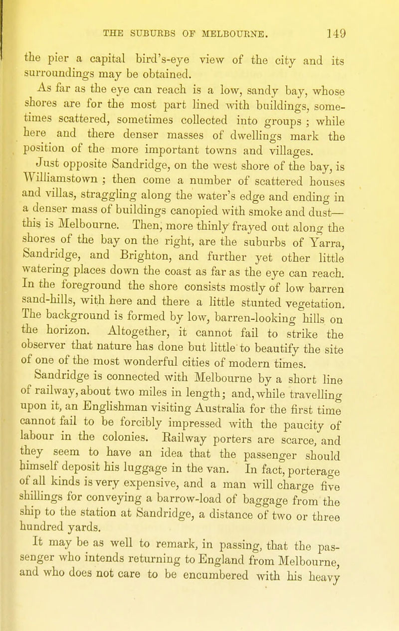 the pier a capital bird's-eye view of the city and its surroundings may be obtained. As far as the eye can reach is a low, sandy bay, whose shores are for the most part lined with buildings, some- times scattered, sometimes collected into groups ; while here and there denser masses of dwellings mark the position of the more important towns and villages. Just opposite Sandridge, on the west shore of the bay, is WiUiamstown ; then come a number of scattered houses and villas, straggling along the water's edge and ending in a denser mass of buildings canopied with smoke and dust— this is Melbourne. Then, more thinly frayed out along the shores of the bay on the right, are the suburbs of Yarra, Sandridge, and Brighton, and further yet other little watering places down the coast as far as the eye can reach. In the foreground the shore consists mostly of low barren sand-hills, with here and there a little stunted vegetation. The background is formed by low, barren-lookin g hills on the horizon. Altogether, it cannot fail to strike the observer that nature has done but little to beautify the site of one of the most wonderful cities of modern times. Sandridge is connected with Melbourne by a short line of railway, about two miles in length; and, while travellino- upon it, an Englishman visiting Australia for the first time cannot fail to be forcibly impressed with the paucity of labour in the colonies. Railway porters are scarce, and they seem to have an idea that the passenger should himself deposit his luggage in the van. In fac^ porterage of all kinds is very expensive, and a man will charge five shillings for conveying a barrow-load of baggage from the ship to the station at Sandridge, a distance of two or three hundred yards. It may be as well to remark, in passing, that the pas- senger who intends returning to England from Melbourne, and who does not care to be encumbered with his heavy