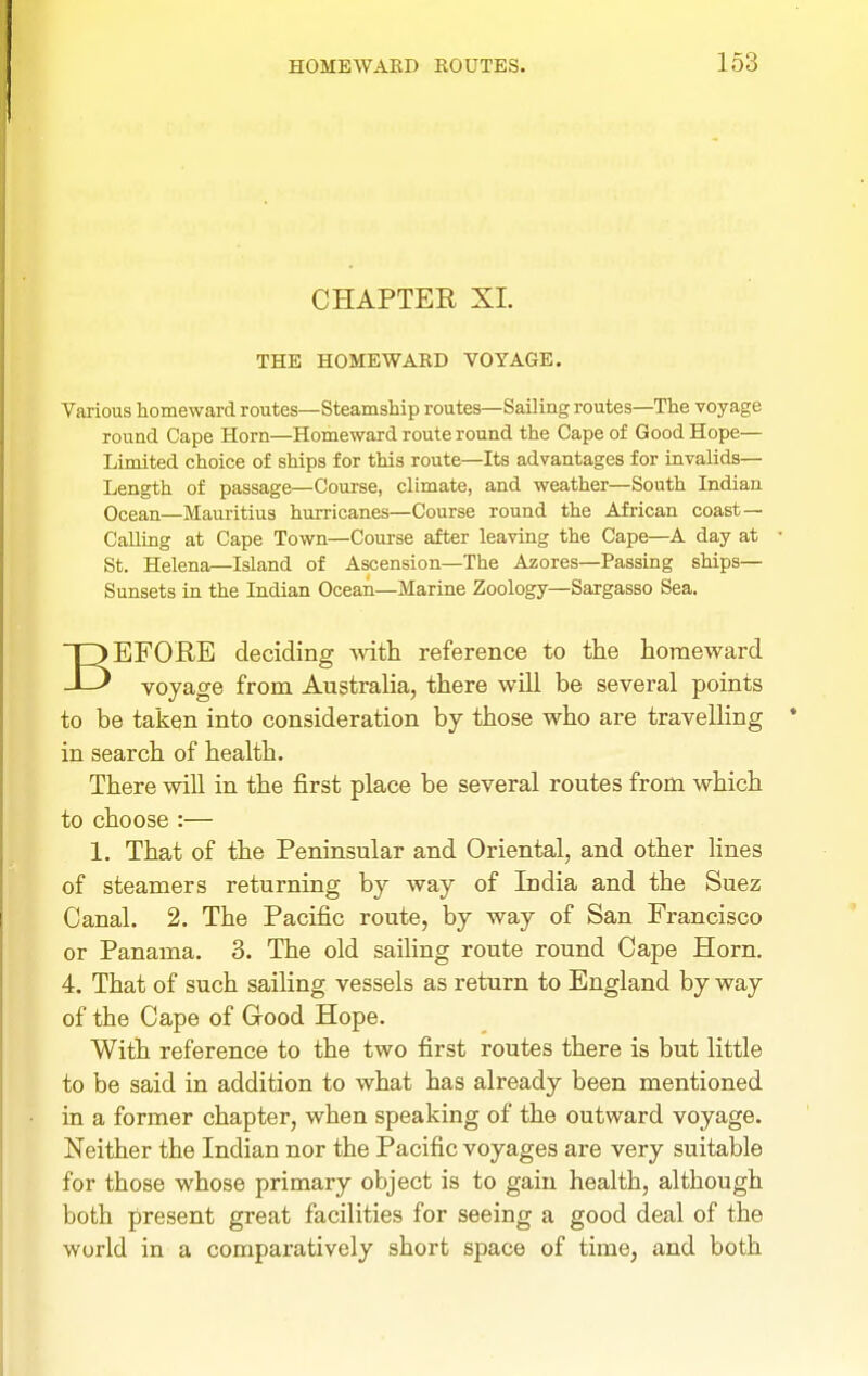 CHAPTER XL THE HOMEWARD VOYAGE. Various homeward routes—Steamship routes—SaOing routes—The voyage round Cape Horn—Homeward route round the Cape of Good Hope— Limited choice of ships for this route—Its advantages for invalids— Length of passage—Course, climate, and weather—South Indian Ocean—Maui-itius hurricanes—Course round the African coast — Calling at Cape Town—Course after leaving the Cape—A day at St. Helena—Island of Ascension—The Azores—Passing ships— Sunsets in the Indian Ocean—Marine Zoology—Sargasso Sea. BEFORE deciding -vvitli reference to the homeward voyage from Australia, there will be several points to be taken into consideration by those who are travelling in search of health. There will in the first place be several routes from which to choose :— 1. That of the Peninsular and Oriental, and other lines of steamers returning by way of India and the Suez Canal. 2. The Pacific route, by way of San Francisco or Panama. 3. The old saiHng route round Cape Horn. 4. That of such sailing vessels as return to England by way of the Cape of Good Hope. With reference to the two first routes there is but little to be said in addition to what has already been mentioned in a former chapter, when speaking of the outward voyage. Neither the Indian nor the Pacific voyages are very suitable for those whose primary object is to gain health, although both present great facilities for seeing a good deal of the world in a comparatively short space of time, and both