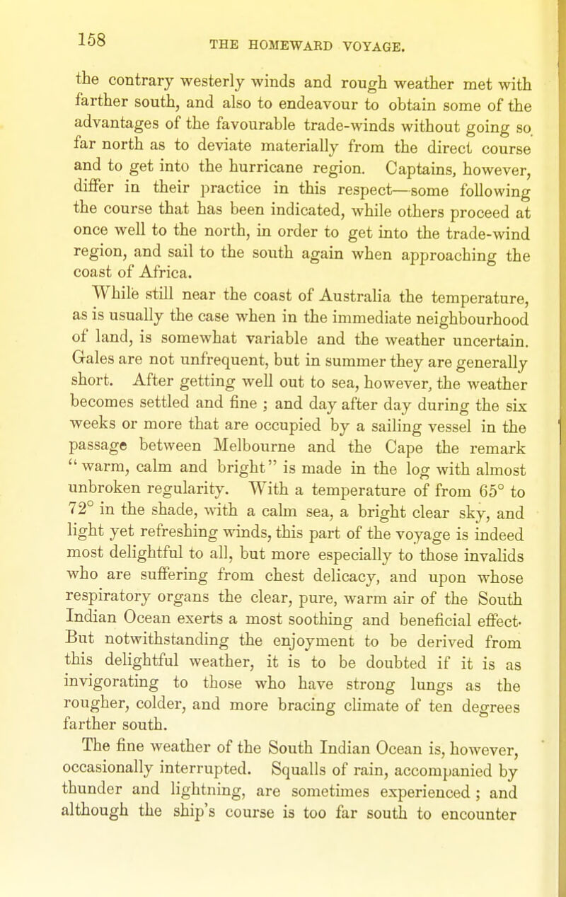 the contrary westerly winds and rough weather met with farther south, and also to endeavour to obtain some of the advantages of the favourable trade-winds without going so. far north as to deviate materially from the direct course and to get into the hurricane region. Captains, however, diflFer in their practice in this respect—some following the course that has been indicated, while others proceed at once well to the north, in order to get into the trade-^vind region, and sail to the south again when approaching the coast of Africa. While still near the coast of Australia the temperature, as is usually the case when in the immediate neighbourhood of land, is somewhat variable and the weather uncertain. Gales are not unfrequent, but in summer they are generally short. After getting well out to sea, however, the weather becomes settled and fine ; and day after day during the six weeks or more that are occupied by a sailing vessel in the passage between Melbourne and the Cape the remark warm, calm and bright is made in the log with almost unbroken regularity. With a temperature of from 65° to 72° in the shade, with a calm sea, a bright clear sky, and light yet refreshing winds, this part of the voyage is indeed most delightful to all, but more especially to those invalids who are suffering from chest delicacy, and upon whose respiratory organs the clear, pure, warm air of the South Indian Ocean exerts a most soothing and beneficial effect- But notwithstanding the enjoyment to be derived from this delightful weather, it is to be doubted if it is as invigorating to those who have strong lungs as the rougher, colder, and more bracing climate of ten degrees farther south. The fine weather of the South Indian Ocean is, however, occasionally interrupted. Squalls of rain, accompanied by thunder and lightning, are sometimes experienced ; and although the ship's course is too far south to encounter