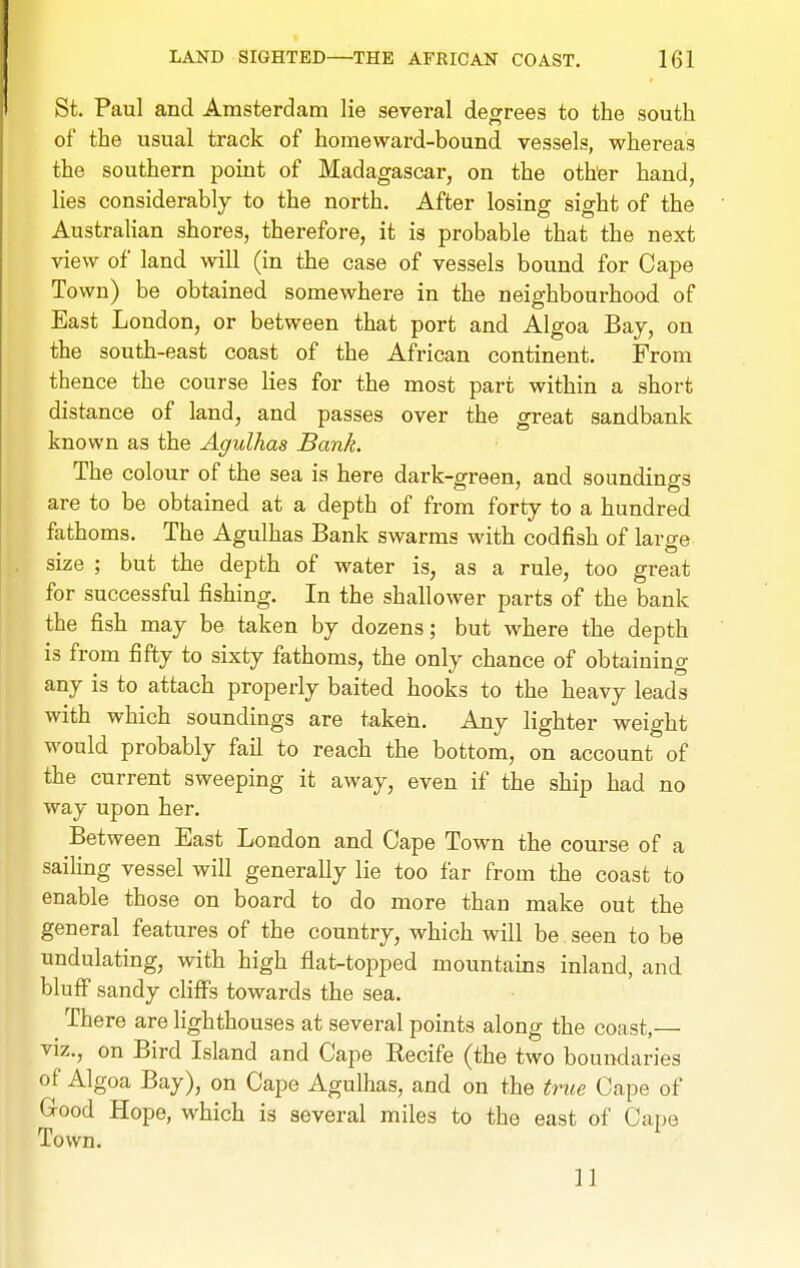 St. Paul and Amsterdam lie several degrees to the south of the usual track of homeward-bound vessels, whereas the southern point of Madagascar, on the other hand, lies considerably to the north. After losing sight of the AustraHan shores, therefore, it is probable that the next view of land will (in the case of vessels bound for Cape Town) be obtained somewhere in the neighbourhood of East London, or between that port and Algoa Bay, on the south-east coast of the African continent. From thence the course lies for the most part within a short distance of land, and passes over the great sandbank known as the Agulhas Bank. The colour of the sea is here dark-green, and soundings are to be obtained at a depth of from forty to a hundred fathoms. The Agulhas Bank swarms with codfish of large size ; but the depth of water is, as a rule, too great for successful fishing. In the shallower parts of the bank the fish may be taken by dozens; but where the depth is from fifty to sixty fathoms, the only chance of obtaining any is to attach properly baited hooks to the heavy leads with which soundings are taken. Any lighter weight would probably fail to reach the bottom, on account of the current sweeping it away, even if the ship had no way upon her. Between East London and Cape Town the course of a sailing vessel will generally lie too far from the coast to enable those on board to do more than make out the general features of the country, which will be seen to be undulating, with high flat-topped mountains inland, and bluff sandy cliffs towards the sea. There are lighthouses at several points along the coast,— viz., on Bird Island and Cape Recife (the two boundaries of Algoa Bay), on Cape Agulhas, and on the true Cape of G-ood Hope, which is several miles to the east of Cape Town. 11