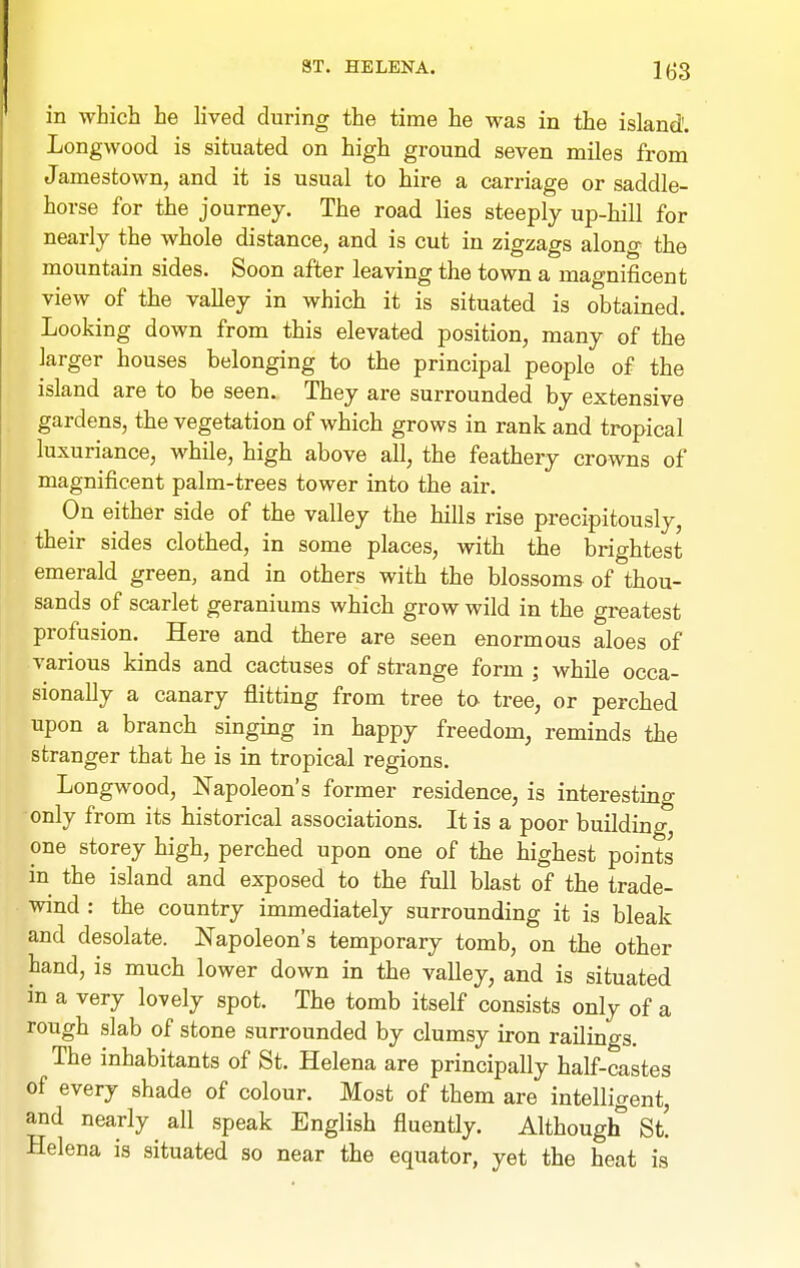 in which he lived during the time he was in the island'. Longwood is situated on high ground seven miles from Jamestown, and it is usual to hire a carriage or saddle- horse for the journey. The road lies steeply up-hill for nearly the whole distance, and is cut in zigzags along the mountain sides. Soon after leaving the town a magnificent view of the valley in which it is situated is obtained. Looking down from this elevated position, many of the larger houses belonging to the principal people of the island are to be seen. They are surrounded by extensive gardens, the vegetation of which grows in rank and tropical luxuriance, while, high above all, the feathery crowns of magnificent palm-trees tower into the air. On either side of the valley the hills rise precipitously, their sides clothed, in some places, with the bi-ightest emerald green, and in others with the blossoms of thou- sands of scarlet geraniums which grow wild in the greatest profusion. Here and there are seen enormous aloes of various kinds and cactuses of strange form ; while occa- sionally a canary flitting from tree ta tree, or perched upon a branch singing in happy freedom, reminds the stranger that he is in tropical regions. Longwood, Napoleon's former residence, is interesting only from its historical associations. It is a poor building, one storey high, perched upon one of the highest points in the island and exposed to the full blast of the trade- wind : the country immediately surrounding it is bleak and desolate. Napoleon's temporary tomb, on the other hand, is much lower down in the valley, and is situated in a very lovely spot. The tomb itself consists only of a rough slab of stone surrounded by clumsy iron railings. The inhabitants of St. Helena are principally half-castes of every shade of colour. Most of them are intelligent, and nearly all speak English fluently. Although St! Helena is situated so near the equator, yet the heat is