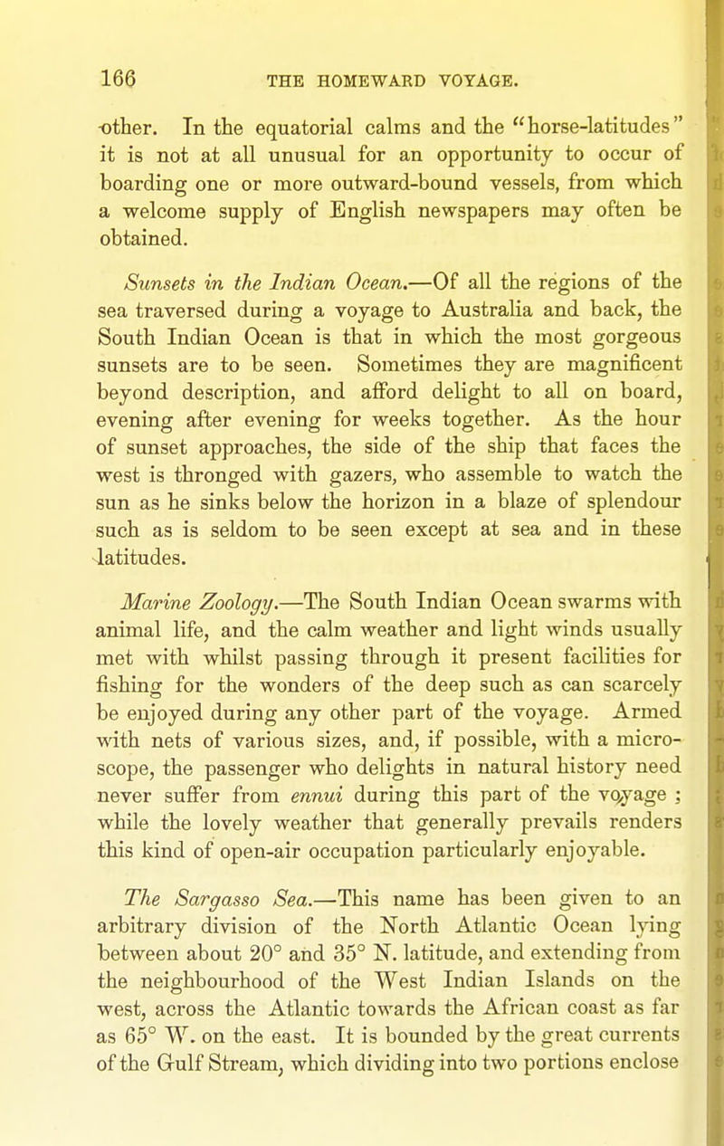 -other. In the equatorial calms and the horse-latitudes it is not at all unusual for an opportunity to occur of boarding one or more outward-bound vessels, from which a welcome supply of English newspapers may often be obtained. Sunsets in the Indian Ocean.—Of all the regions of the sea traversed during a voyage to Australia and back, the South Indian Ocean is that in which the most gorgeous sunsets are to be seen. Sometimes they are magnificent beyond description, and afford delight to all on board, evening after evening for weeks together. As the hour of sunset approaches, the side of the ship that faces the west is thronged with gazers, who assemble to watch the sun as he sinks below the horizon in a blaze of splendour such as is seldom to be seen except at sea and in these 4atitudes. Marine Zoology.—The South Indian Ocean swarms with animal life, and the calm weather and light winds usually met with whilst passing through it present facilities for fishing for the wonders of the deep such as can scarcely be enjoyed during any other part of the voyage. Armed with nets of various sizes, and, if possible, with a micro- scope, the passenger who delights in natural history need never suffer from ennui during this part of the vqyage ; while the lovely weather that generally prevails renders this kind of open-air occupation particularly enjoyable. The Sargasso Sea.—-This name has been given to an arbitrary division of the North Atlantic Ocean lying between about 20° and 35° N. latitude, and extending from the neighbourhood of the West Indian Islands on the west, across the Atlantic towards the African coast as far as 65° W. on the east. It is bounded by the great currents of the Gulf Stream, which dividing into two portions enclose