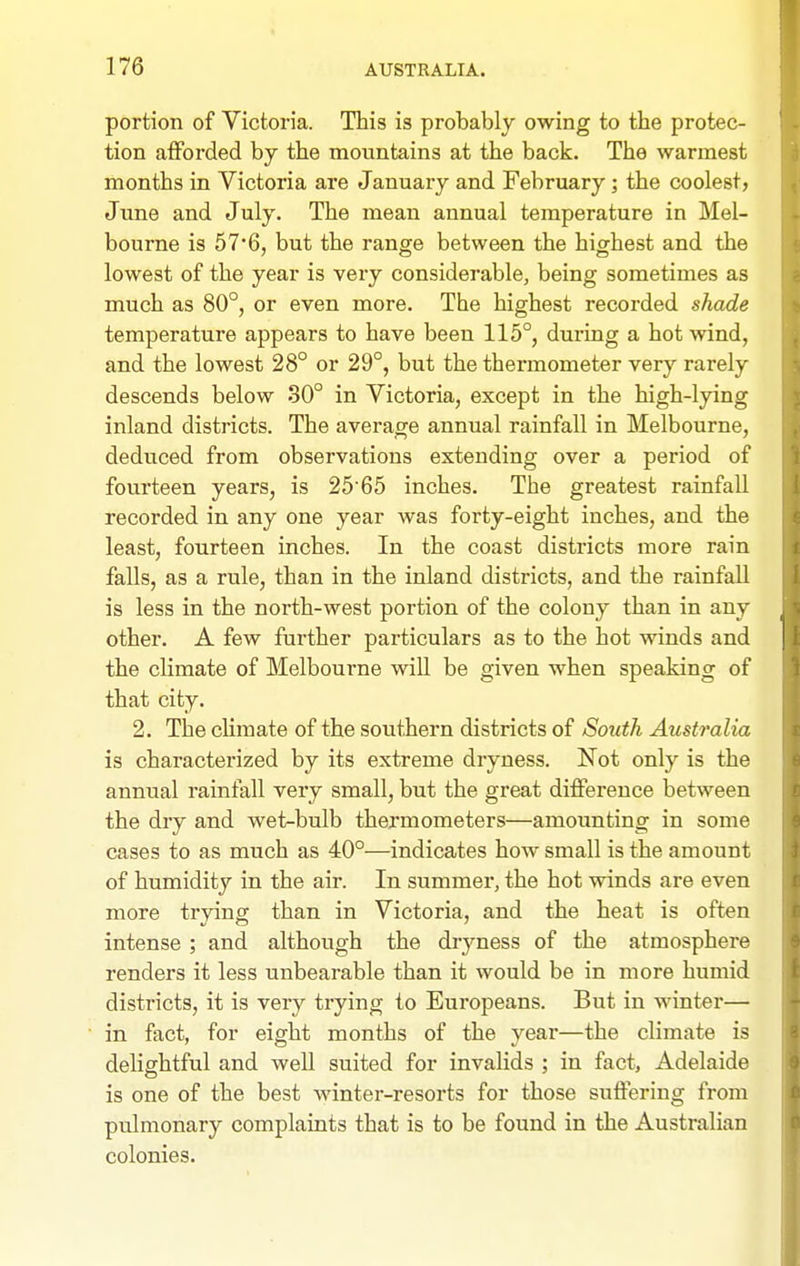 portion of Victoria. This is probably owing to the protec- tion afforded by the mountains at the back. The wannest months in Victoria are January and February; the coolest, Jime and July. The mean annual temperature in Mel- bourne is 57'6, but the range between the highest and the lowest of the year is very considerable, being sometimes as much as 80°, or even more. The highest recorded shade temperature appears to have been 115°, during a hot wind, and the lowest 28° or 29°, but the thermometer very rarely descends below 30° in Victoria, except in the high-lying inland districts. The average annual rainfall in Melbourne, deduced from observations extending over a period of fourteen years, is 2565 inches. The greatest rainfall recorded in any one year was forty-eight inches, and the least, fourteen inches. In the coast districts more rain falls, as a rule, than in the inland districts, and the rainfall is less in the north-west portion of the colony than in any other. A few further particulars as to the hot winds and the climate of Melbourne will be given when speaking of that city. 2. The climate of the southern districts of South Australia is characterized by its extreme dryness. Not only is the annual rainfall very small, but the great difference between the dry and wet-bulb thermometers—amounting in some cases to as much as 40°—indicates how small is the amount of humidity in the air. In summer, the hot winds are even more trying than in Victoria, and the heat is often intense ; and although the dryness of the atmosphere renders it less unbearable than it would be in more humid districts, it is very trying to Europeans. But in winter— in fact, for eight months of the year—the climate is delightful and well suited for invalids ; in fact, Adelaide is one of the best Avinter-resorts for those suffering from pulmonary complaints that is to be found in the Australian colonies.