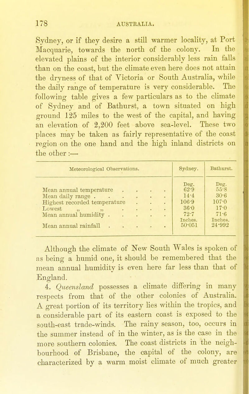 Sydney, or if they desire a still warmer locality, at Port Macquarie, towards the north of the colony. In the elevated plains of the interior considerably less rain falls than on the coast, but the climate even here does not attain the dryness of that of Victoria or South Australia, while the daily range of temperature is very considerable. The following table gives a few particulars as to the climate of Sydney and of Bathurst, a town situated on high ground 125 miles to the west of the capital, and having an elevation of 2,200 feet above sea-level. These two places may be taken as fairly representative of the coast region on the one hand and the high inland districts on the other:— Meteorological Observations. Sydney. Bathurst. Deg. Deg. Mean annual temperature .... 62-9 55-8 Mean daily range 14-4 30-6 Highest recorded temperature 106-9 107-0 Lowest „ „ .... 36-0 17-0 Mean annual humidity 72-7 71-6 Inches. Inches. Mean annual rainfall 50-051 24-992 Although the climate of New South Wales is spoken of as being a humid one, it should be remembered that the mean annual humidity is even here far less than that of England. 4. Queensland possesses a climate differing in many respects from that of the other colonies of Australia. A great portion of its territory lies within the tropics, and a considerable part of its eastern coast is exposed to the south-east trade-winds. The rainy season, too, occurs in the summer instead of in the winter, as is the case in the more southern colonies. The coast districts in the neigh- bourhood of Brisbane, the capital of the colony, are characterized by a warm moist climate of much greater