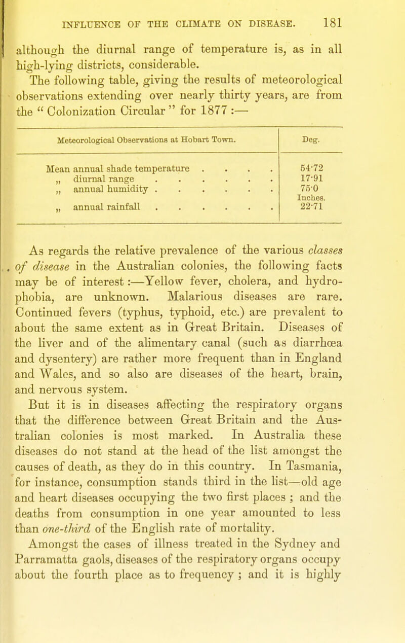 although the diurnal range of temperature is, as in all high-lying districts, considerable. The following table, giving the results of meteorological observations extending over nearly thirty years, are from the  Colonization Circular  for 1877 :— Meteorological Observations at Hobart Town. Deg. Mean annual shade temperature 54-72 17-91 75-0 Inches. 22-71 As regards the relative prevalence of the various classes of disease in the Australian colonies, the following facts may be of interest:—Yellow fever, cholera, and hydro- phobia, are unknown. Malarious diseases are rare. Continued fevers (typhus, typhoid, etc.) are prevalent to about the same extent as in Great Britain. Diseases of the liver and of the alimentary canal (such as diarrhcea and dysentery) are rather more frequent than in England and Wales, and so also are diseases of the heart, brain, and nervous system. But it is in diseases affecting the respiratory organs that the difference between Great Britain and the Aus- tralian colonies is most marked. In Australia these diseases do not stand at the head of the list amongst the causes of death, as they do in this country. In Tasmania, for instance, consumption stands third in the list—:old age and heart diseases occupying the two first places ; and the deaths from consumption in one year amounted to less than one-third of the English rate of mortality. Amongst the cases of illness treated in the Sydney and Parramatta gaols, diseases of the respiratory organs occupy about the fourth place as to frequency; and it is highly