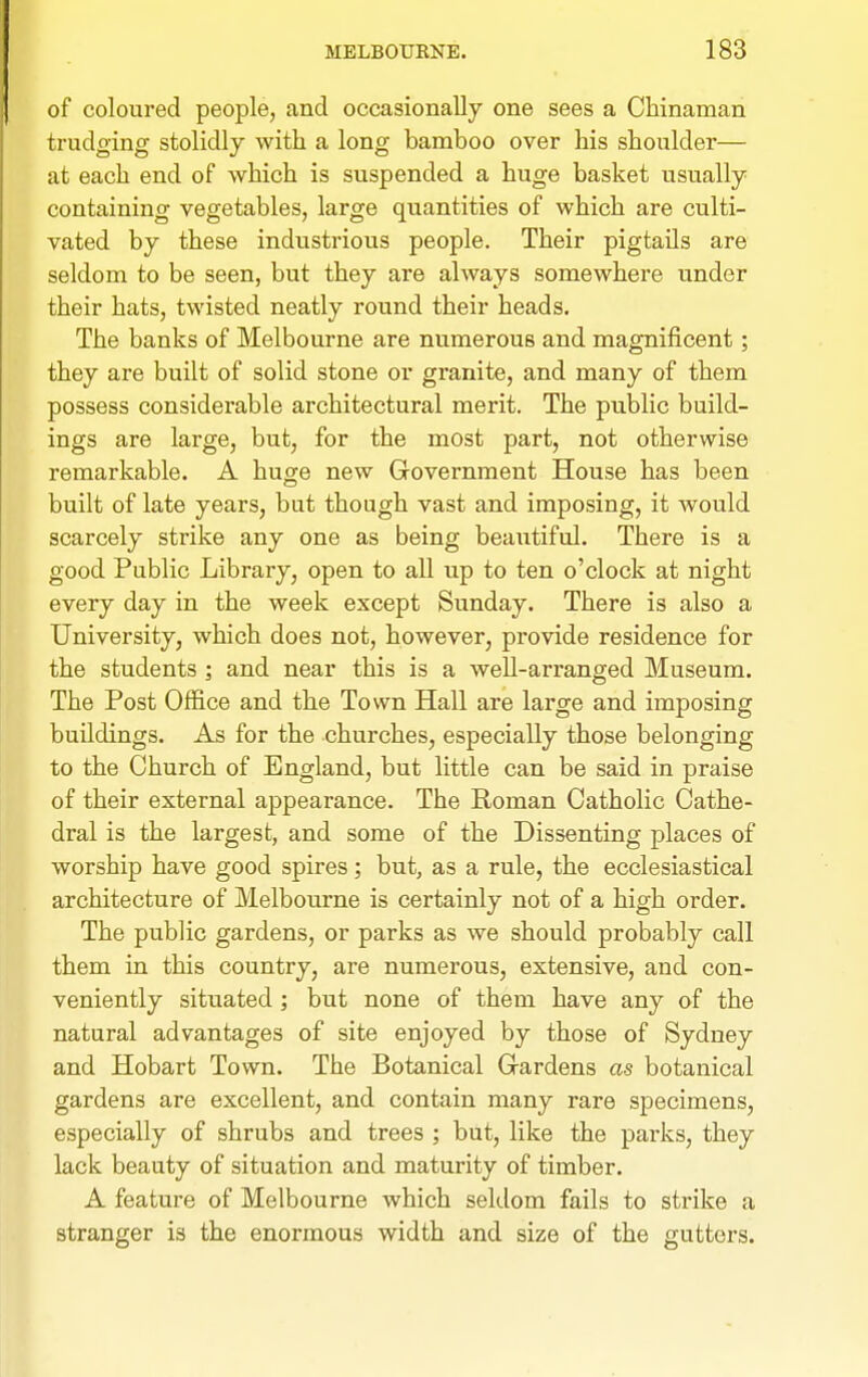 of coloured people, and occasionally one sees a Chinaman trudging stolidly with a long bamboo over his shoulder— at each end of which is suspended a huge basket usually containing vegetables, large quantities of which are culti- vated by these indiTstrious people. Their pigtails are seldom to be seen, but they are always somewhere under their hats, twisted neatly round their heads. The banks of Melbourne are numerous and magnificent; they are built of solid stone or granite, and many of them possess considerable architectural merit. The public build- ings are large, but, for the most part, not otherwise remarkable. A huge new Government House has been built of late years, but though vast and imposing, it would scarcely strike any one as being beautiful. There is a good Public Library, open to all up to ten o'clock at night every day in the week except Sunday. There is also a University, which does not, however, provide residence for the students ; and near this is a well-arranged Museum. The Post Office and the Town Hall are large and imposing buildings. As for the churches, especially those belonging to the Church of England, but little can be said in praise of their external appearance. The Roman Catholic Cathe- dral is the largest, and some of the Dissenting places of worship have good spires; but, as a rule, the ecclesiastical architecture of Melbourne is certainly not of a high order. The public gardens, or parks as we should probably call them in this country, are numerous, extensive, and con- veniently situated ; but none of them have any of the natural advantages of site enjoyed by those of Sydney and Hobart Town. The Botanical Gardens as botanical gardens are excellent, and contain many rare specimens, especially of shrubs and trees ; but, like the parks, they lack beauty of situation and maturity of timber. A feature of Melbourne which seldom fails to strike a stranger is the enormous width and size of the gutters.
